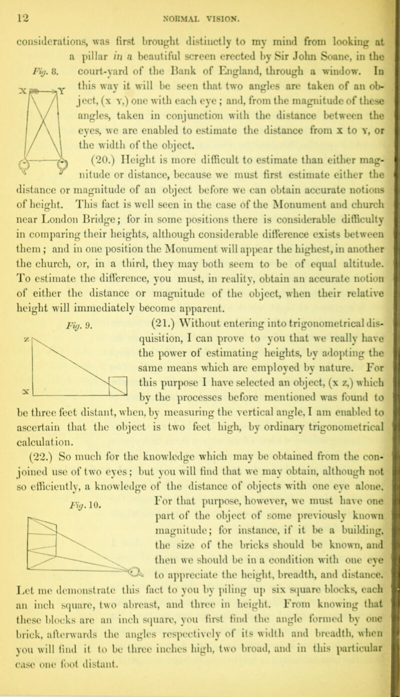 considerations, was first brought distinctly to my mind from looking at a pillar in n beautiful screen erected by Sir John Soane, in the Fit). 8. court-yard of the Bank of England, through a window. In this way it will be seen that two angles are taken of an ob- ject, (x y,) one with each eye; and, from the magnitude of these angles, taken in conjunction with the distance between the eyes, we are enabled to estimate the distance from x to y, or the width of the object. (20.) Height is more difficult to estimate than either mag- nitude or distance, because we must first estimate either the distance or magnitude of an object before we can obtain accurate notions of height. This fact is well seen in the case of the Monument and church near London Bridge; for in some positions there is considerable difficulty in comparing their heights, although considerable difference exists between them; and in one position the Monument will appear the highest, in another the church, or, in a third, they may both seem to be of equal altitude. To estimate the difference, you must, in reality, obtain an accurate notion of either the distance or magnitude of the object, when their relative height will immediately become apparent. Fig. 9. (21.) Without entering into trigonometrical dis- quisition, I can prove to you that we really have the power of estimating heights, bv adopting the same means which are employed by nature. For this purpose I have selected an object, (x z,) which by the processes before mentioned was found to be three feet distant, when, by measuring the vertical angle, I am enabled to ascertain that the object is two feet high, by ordinary trigonometrical calculation. (22.) So much for the knowledge which may be obtained from the con- joined use of two eyes; but you will find that we may obtain, although not so efficiently, a knowledge of the distance of objects with one eye alone. p; jo. For that purpose, however, we must have one part of the object of some previously known magnitude; for instance, if it be a building, the size of the bricks should be known, and then we should be in a condition with one eye to appreciate the height, breadth, and distance. Let me demonstrate this fact to you by piling up six square blocks, each an inch square, two abreast, and three in height. From knowing that these blocks arc an inch square, you first find the angle formed by one brick, afterwards the angles respectively of its width and breadth, when you will find it to be three inches high, two broad, and in this particular case one foot distant.