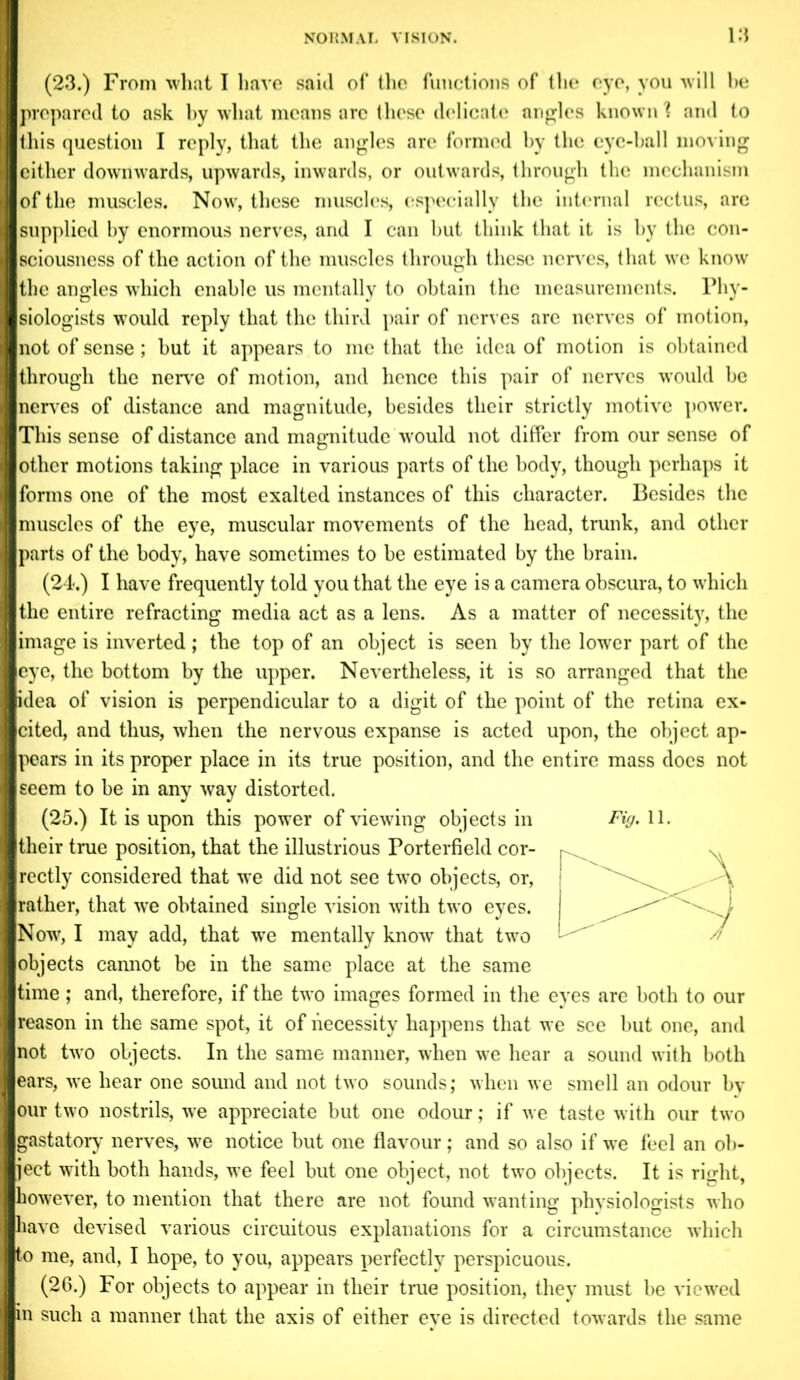 (23.) From what I have said of the functions of the eye, you will be prepared to ask by what means arc these delicate angles known 'l and to this question I reply, that the angles are formed by the eye-hall moving cither downwards, upwards, inwards, or outwards, through the mechanism of the muscles. Now, these muscles, especially the internal rectus, are supplied by enormous nerves, and I can but think that it is by the con- sciousness of the action of the muscles through these nerves, that we know the angles which enable us mentally to obtain the measurements. Phy- siologists would reply that the third pair of nerves are nerves of motion, not of sense; but it appears to me that the idea of motion is obtained through the nerve of motion, and hence this pair of nerves would be nerves of distance and magnitude, besides their strictly motive power. This sense of distance and magnitude would not differ from our sense of other motions taking place in various parts of the body, though perhaps it forms one of the most exalted instances of this character. Besides the muscles of the eye, muscular movements of the head, trunk, and other parts of the body, have sometimes to be estimated by the brain. (24.) I have frequently told you that the eye is a camera obscura, to which the entire refracting media act as a lens. As a matter of necessity, the image is inverted ; the top of an object is seen by the lower part of the eye, the bottom by the upper. Nevertheless, it is so arranged that the idea of vision is perpendicular to a digit of the point of the retina ex- cited, and thus, when the nervous expanse is acted upon, the object ap- pears in its proper place in its true position, and the entire mass does not seem to be in any way distorted. (25.) It is upon this power of viewing objects in Fig. 11. their true position, that the illustrious Porterfield cor- rectly considered that we did not see two objects, or, rather, that wTe obtained single vision with two eyes. Now, I may add, that we mentally know that two objects cannot be in the same place at the same time; and, therefore, if the two images formed in the eyes are both to our reason in the same spot, it of necessity happens that we see but one, and not two objects. In the same manner, when we hear a sound with both ears, we hear one sound and not two sounds; when we smell an odour by our two nostrils, we appreciate but one odour; if we taste with our two gastatory nerves, we notice but one flavour; and so also if we feel an ob- ject with both hands, we feel but one object, not two objects. It is rijxht, however, to mention that there are not found wanting phvsiologists who have devised various circuitous explanations for a circumstance which to me, and, I hope, to you, appears perfectly perspicuous. (26.) For objects to appear in their true position, they must be viewed in such a manner that the axis of either eye is directed towards the same