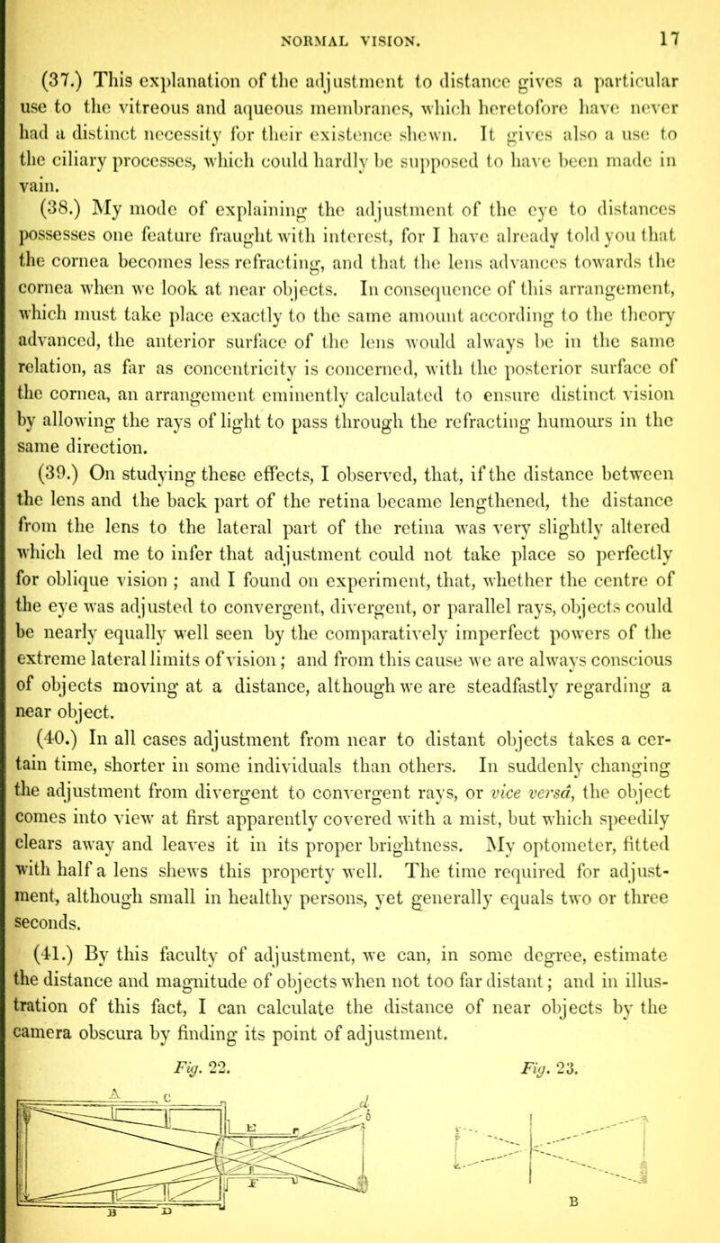 (37.) This explanation of the adjustment to distance gives a particular use to the vitreous and aqueous membranes, which heretofore have never had a distinct necessity for their existence shewn. It gives also a use to the ciliary processes, which could hardly be supposed to have been made in vain. (38.) My mode of explaining the adjustment of the eye to distances possesses one feature fraught with interest, for I have already told you that the cornea becomes less refracting, and that the lens advances towards the cornea when we look at near objects. In consequence of this arrangement, which must take place exactly to the same amount according to the theory advanced, the anterior surface of the lens would always be in the same relation, as far as concentricity is concerned, with the posterior surface of the cornea, an arrangement eminently calculated to ensure distinct vision by allowing the rays of light to pass through the refracting humours in the same direction. (39.) On studying these effects, I observed, that, if the distance between the lens and the back part of the retina became lengthened, the distance from the lens to the lateral part of the retina was very slightly altered which led me to infer that adjustment could not take place so perfectly for oblique vision ; and I found on experiment, that, whether the centre of the eye was adjusted to convergent, divergent, or parallel rays, objects could be nearly equally well seen by the comparatively imperfect powers of the extreme lateral limits of vision; and from this cause we are always conscious of objects moving at a distance, although we are steadfastly regarding a near object. (40.) In all cases adjustment from near to distant objects takes a cer- tain time, shorter in some individuals than others. In suddenly changing the adjustment from divergent to convergent rays, or vice versa, the object comes into view at first apparently covered with a mist, but which speedily clears away and leaves it in its proper brightness. My optometer, fitted with half a lens shews this property well. The time required for adjust- ment, although small in healthy persons, yet generally equals two or three seconds. (41.) By this faculty of adjustment, we can, in some degree, estimate the distance and magnitude of objects when not too far distant; and in illus- tration of this fact, I can calculate the distance of near objects by the camera obscura by finding its point of adjustment.