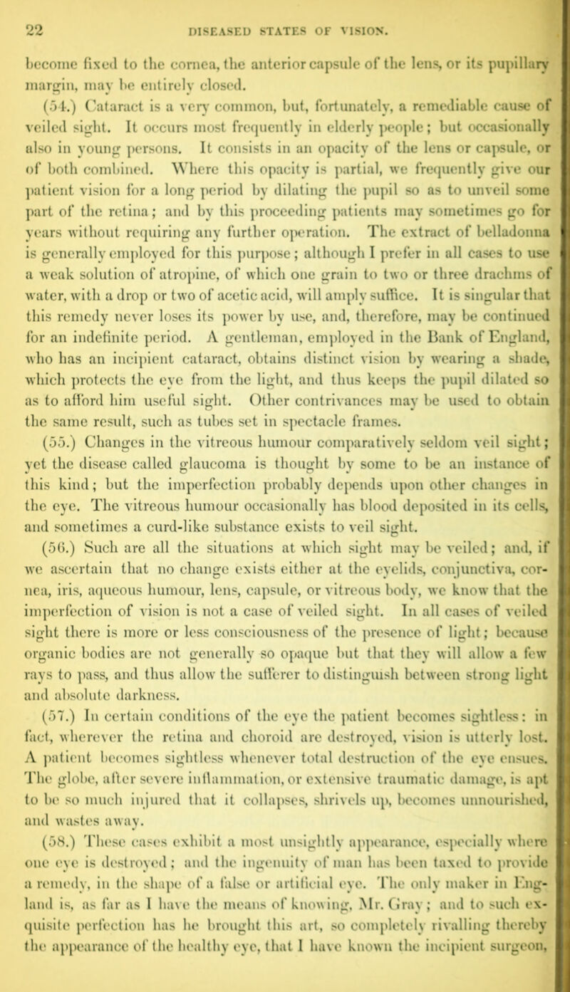 become fixed to the cornea, the anterior capsule of the lens, or its pupillary margin, may be entirely closed. (54.) Cataract is a very common, but, fortunately, a remediable cause of veiled sight. It occurs most frequently in elderly people; but occasionally also in young persons. It consists in an opacity of the lens or capsule, or of both combined. Where this opacity is partial, we frequently give our patient vision for a long period by dilating the pupil so as to unveil some part of the retina; and by this proceeding patients may sometimes go for years without requiring any further operation. The extract of belladonna is generally employed for this purpose; although I prefer in all cases to use a weak solution of atropine, of which one grain to two or three drachms of water, with a drop or two of acetic acid, will amply suffice. It is singular that this remedy never loses its power by use, and, therefore, may be continued for an indefinite period. A gentleman, employed in the Bank of England, who has an incipient cataract, obtains distinct vision by wearing a shade* which protects the eye from the light, and thus keeps the pupil dilated so as to afford him useful sight. Other contrivances may be used to obtain the same result, such as tubes set in spectacle frames. (55.) Changes in the vitreous humour comparatively seldom veil sight; yet the disease called glaucoma is thought by some to be an instance of this kind; but the imperfection probably depends upon other changes in the eye. The vitreous humour occasionally has blood deposited in its cells, and sometimes a curd-like substance exists to veil sight. (56.) Such are all the situations at which sight may be veiled; and, if we ascertain that no change exists either at the eyelids, conjunctiva, cor- nea, iris, aqueous humour, lens, capsule, or vitreous body, we know that the imperfection of vision is not a case of veiled sight. In all cases of veiled sight there is more or less consciousness of the presence of light; because organic bodies are not generally so opaque but that they will allow a few rays to pass, and thus allow the sufferer to distinguish between strong light and absolute darkness. (57.) In certain conditions of the eye the patient becomes sightless: in fact, wherever the retina and choroid are destroyed, vision is utterly lost. A patient becomes sightless whenever total destruction of the eye ensues. The globe, after severe inflammation, or extensive traumatic damage, is apt to be so much injured that it collapses, shrivels up, becomes unnourished, and wastes away. (58.) These cases exhibit a most unsightly appearance, especially where one eye is destroyed; and the ingenuity of man has been taxed to provide a remedy, in the shape of a false or artificial eye. The only maker in Eng- land is, as far as I have the means of knowing, Mr. Gray; and to such ex- quisite perfection has he brought this art, so completely rivalling thereby the appearance of the healthy eye, that I have known the incipient surgeon,