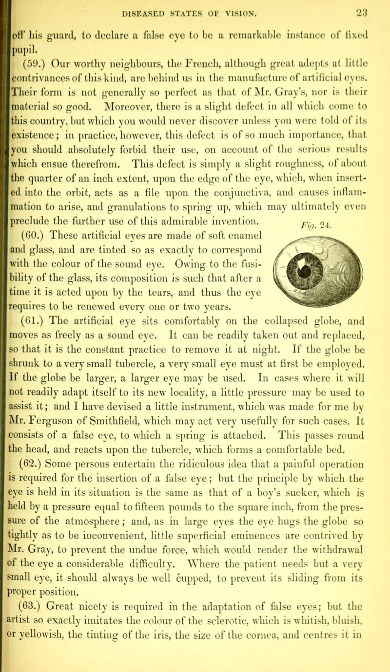 off his guard, to declare a false eye to be a remarkable instance of fixed pupil. . (59.) Our worthy neighbours, the French, although great adepts at little contrivances of this kind, are behind us in the manufacture of artificial eyes. Their form is not generally so perfect as that of Mr. Gray’s, nor is their material so good. Moreover, there is a slight defect in all which come to this country, but which you would never discover unless you were told of its existence ; in practice, however, this defect is of so much importance, that you should absolutely forbid their use, on account of the serious results which ensue therefrom. This defect is simply a slight roughness, of about the quarter of an inch extent, upon the edge of the eye, which, when insert- ed into the orbit, acts as a file upon the conjunctiva, and causes inflam- mation to arise, and granulations to spring up, which may ultimately even preclude the further use of this admirable invention. (60.) These artificial eyes are made of soft enamel and glass, and are tinted so as exactly to correspond with the colour of the sound eye. Owing to the fusi- bility of the glass, its composition is such that after a time it is acted upon by the tears, and thus the eye requires to be renewed every one or two years. (61.) The artificial eye sits comfortably on the collapsed globe, and moves as freely as a sound eye. It can be readily taken out and replaced, so that it is the constant practice to remove it at night. If the globe be shrunk to a very small tubercle, a very small eye must at first be employed. If the globe be larger, a larger eye may be used. In cases where it will not readily adapt itself to its new locality, a little pressure may be used to assist it; and I have devised a little instrument, which was made for me by Mr. Ferguson of Smithfield, which may act very usefully for such cases. It consists of a false eye, to which a spring is attached. This passes round the head, and reacts upon the tubercle, which forms a comfortable bed. (62.) Some persons entertain the ridiculous idea that a painful operation is required for the insertion of a false eye; but the principle by which the eye is held in its situation is the same as that of a boy’s sucker, which is held by a pressure equal to fifteen pounds to the square inch, from the pres- sure of the atmosphere; and, as in large eyes the eye hugs the globe so tightly as to be inconvenient, little superficial eminences are contrived by Mr. Gray, to prevent the undue force, which would render the withdrawal of the eye a considerable difficulty. Where the patient needs but a very small eye, it should always be well cupped, to prevent its sliding from its proper position. (63.) Great nicety is required in the adaptation of false eyes; but the artist so exactly imitates the colour of the sclerotic, which is whitish, bluish, or yellowish, the tinting of the iris, the size of the cornea, and centres it in