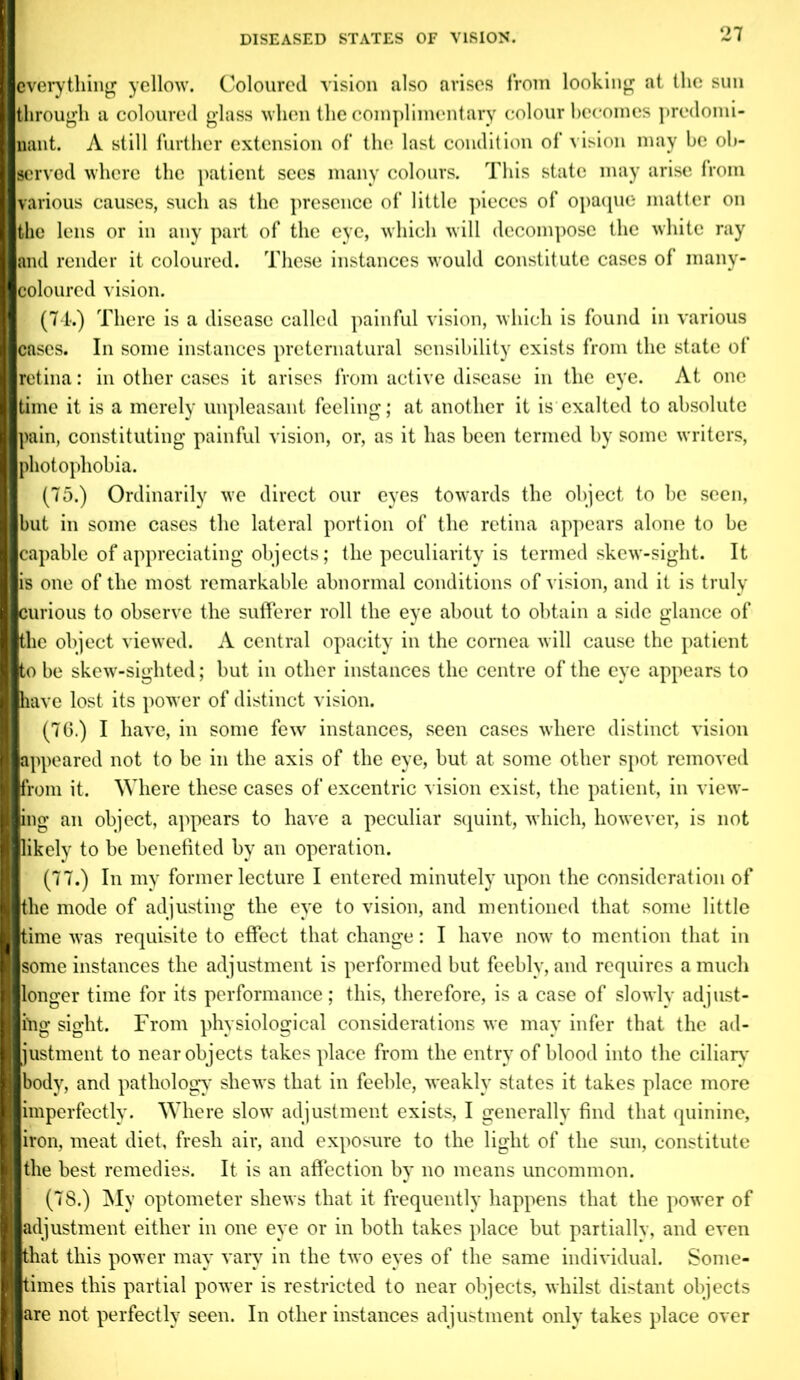 everything yellow. Coloured vision also arises from looking at the sun through a coloured glass when the complimentary colour becomes predomi- nant. A still further extension of the last condition of vision may be ob- served where the patient sees many colours. This state may arise from various causes, such as the presence of little pieces of opaque matter on Ithe lens or in any part of the eye, which will decompose the white ray and render it coloured. These instances would constitute cases of many- coloured vision. (74.) There is a disease called painful vision, which is found in various cases. In some instances preternatural sensibility exists from the state of retina: in other cases it arises from active disease in the eye. At one time it is a merely unpleasant feeling; at another it is exalted to absolute pain, constituting painful vision, or, as it has been termed by some writers, photophobia. (75.) Ordinarily we direct our eyes towards the object to be seen, (but in some cases the lateral portion of the retina appears alone to be (capable of appreciating objects; the peculiarity is termed skew-sight. It lis one of the most remarkable abnormal conditions of vision, and it is truly (curious to observe the sufferer roll the eye about to obtain a side glance of (the object viewed. A central opacity in the cornea will cause the patient (to be skew-sighted; but in other instances the centre of the eye appears to ■have lost its power of distinct vision. (76.) I have, in some few instances, seen cases where distinct vision ■appeared not to be in the axis of the eye, but at some other spot removed ■from it. Where these cases of excentric vision exist, the patient, in view- ling an object, appears to have a peculiar squint, which, however, is not likely to be benefited by an operation. (77.) In my former lecture I entered minutely upon the consideration of the mode of adjusting the eye to vision, and mentioned that some little time was requisite to effect that change: I have now to mention that in some instances the adjustment is performed but feebly, and requires a much longer time for its performance; this, therefore, is a case of slowly adjust- f sight. From physiological considerations we may infer that the ad- justment to near objects takes place from the entry of blood into the ciliary body, and pathology shews that in feeble, weakly states it takes place more imperfectly. Where slow adjustment exists, I generally find that quinine, iron, meat diet, fresh air, and exposure to the light of the sun, constitute the best remedies. It is an affection by no means uncommon. (7S.) My optometer shews that it frequently happens that the power of adjustment either in one eye or in both takes place but partially, and even that this power may vary in the two eyes of the same individual. Some- times this partial power is restricted to near objects, whilst distant objects are not perfectly seen. In other instances adjustment only takes place over