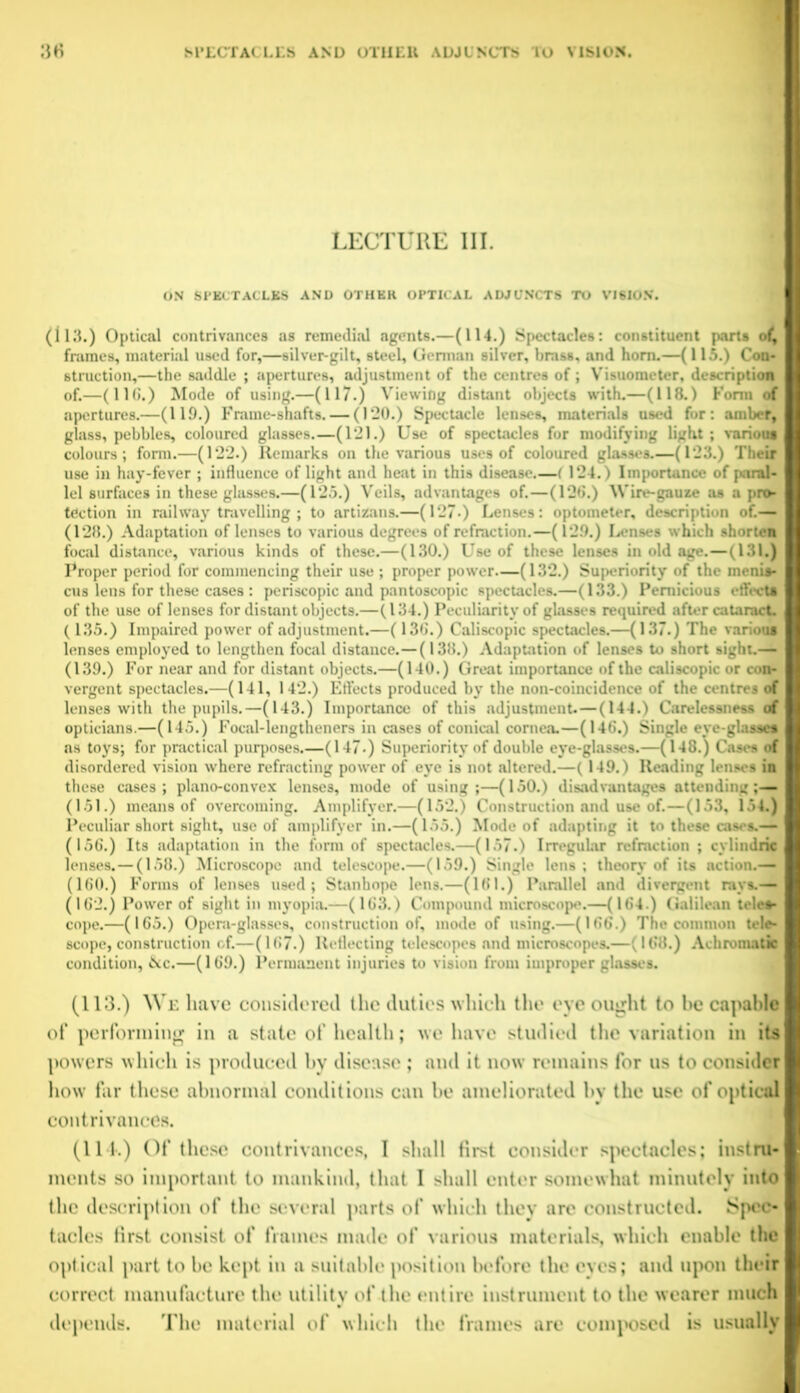 LECTURE III. ON SPECTACLES AND OTHER OPTICAL ADJUNCTS TO VISION. (113.) Optical contrivances as remedial agents.—(114.) Spectacles: constituent parts of, frames, material used for,—silver-gilt, steel, German silver, brass, and horn.—(115.) Con- struction,—the saddle ; apertures, adjustment of the centres of; Visuometer, description of.—(11C.) Mode of using.—(117.) Viewing distant objects with.—(118.) Form of apertures.—(119.) Frame-shafts. — (120.) Spectacle lenses, materials used for: amber, glass, pebbles, coloured glasses.—(121.) Use of spectacles for modifying light; various colours; form.—(122.) Remarks on the various uses of coloured glasses.—(123.) Their use in hay-fever ; influence of light and heat in this disease.—( 124.) Importance of paral- lel surfaces in these glasses.—(125.) Veils, advantages of.—(126.) Wire-gauze as a pro- tection in railway travelling ; to artizans.—(127-) Lenses: optometer, description of.— (128.) Adaptation of lenses to various degrees of refraction.—(129.) Lenses which shorten focal distance, various kinds of these.—(130.) Use of these lenses in old age.—(131.) Proper period for commencing their use ; proper power—(132.) Superiority of the menis- cus lens for these cases : periscopic and pantoscopic spectacles.—(133.) Pernicious effect* of the use of lenses for distant objects.—(134.) Peculiarity of glasses required after cataract. (135.) Impaired power of adjustment.—(136.) Caliscopic spectacles.—(137.) The various lenses employed to lengthen focal distance.—(138.) Adaptation of lenses to short sight.— (139.) For near and for distant objects.—(140.) Great importance of the caliscopic or con- vergent spectacles.—(141, 142.) Effects produced by the non-coincidence of the centres of lenses with the pupils.—(143.) Importance of this adjustment.—(144.) Carelessness of opticians.—(145.) Focal-lengtheners in cases of conical cornea.—(146.) Single eye-glasses as toys; for practical purposes.—(147-) Superiority of double eye-glasses.—(148.) Cases of disordered vision where refracting power of eye is not altered.—(149.) Reading lenses in these cases; plano-convex lenses, mode of using;—(150.) disadvantages attending ;— (151.) means of overcoming. Amplifyer.—(152.) Construction and use of.—(153, 154.) Peculiar short sight, use of amplifyer in.—(155.) Mode of adapting it to these cases.— (156.) Its adaptation in the form of spectacles.—(157.) Irregular refraction ; cylindric lenses.—(158.) Microscope and telescope.—(159.) Single lens; theory of its action.— (160.) Forms of lenses used; Stanhope lens.—(161.) Parallel and divergent rays.— (162.) Power of sight in myopia.—(163.) Compound microscope.—(164 ) Galilean teles- cope.—(165.) Opera-glasses, construction of, mode of using.—(166.) The common tele- scope, construction of.—(167.) Reflecting telescopes and microscopes.—(168.) Achromatic condition, &c.—(169.) Permanent injuries to vision from improper glasses. (113.) We have considered the duties which the eye ought to he capable of performing in a state of health; we have studied the variation in its powers which is produced by disease ; and it now remains for us to consider how far these abnormal conditions can be ameliorated by the use of optical contrivances. (114.) Of these contrivances, I shall first consider spectacles; instru- ments so important to mankind, that I shall enter somewhat minutely into the description of the several parts of which they are constructed. Spec- tacles first consist of frames made of various materials, which enable the optical part to be kept in a suitable position before the eyes; and upon their correct manufacture the utility of the entire instrument to the wearer much depends. The material of which the frames are composed is usually