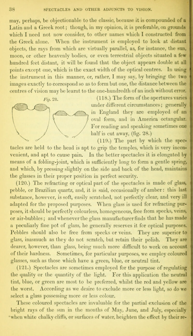 may, perhaps, be objectionable to the classic, because it is compounded of a Latin and a Greek root; though, in my opinion, it is preferable, on ground* which I need not now consider, to other names which I constructed from the Greek alone. When the instrument is employed to look at distant objects, the rays from which are virtually parallel, as, for instance, the sun, moon, or other heavenly bodies, or even terrestrial objects situated a few hundred feet distant, it will be found that the object appears double at all points except one, which is the exact width of the optical centres. In using the instrument in this manner, or, rather, I may say, by bringing the two images exactly to correspond so as to form but one, the distance between the centres of vision may be learnt to the one-hundredth of an inch without error. Pig, og. (118.) The form of the apertures varies under different circumstances; generally in England they are employed of an oval form, and in America octangular. For reading and speaking sometimes one half is cut away, (tig. 28.) (119.) The part by which the spec- tacles are held to the head is apt to grip the temples, which is very incon- venient, and apt to cause pain. In the better spectacles it is elongated by means of a folding-joint, which is sufficiently long to form a gentle spring; and which, by pressing slightly on the side and back of the head, maintains the glasses in their proper position in perfect security. (120.) The refracting or optical part of the spectacles is made of glass, pebble, or Brazilian quartz, and, it is said, occasionally of amber: this last substance, however, is soft, easily scratched, not perfectly clear, and very ill adapted for the proposed purposes. When glass is used for refracting pur- poses, it should be perfectly colourless, homogeneous, free from specks, veins or air-bubbles; and whenever the glass manufacturer finds that he has made a peculiarly fine pot of glass, he generally reserves it for optical purposes. Pebbles should also be free from specks or veins. They are superior to glass, inasmuch as they do not scratch, but retain their polish. They are dearer, however, than glass being much more difficult to work on account of their hardness. Sometimes, for particular purposes we employ coloured glasses, such as those which have a green, blue, or neutral tint. (121.) Spectacles are sometimes employed for the purpose of regulating the quality or the quantity of the light. For this application the neutral tint, blue, or green are most to be preferred, whilst the red and yellow are the worst. According as we desire to exclude more or less light, so do we select a glass possessing more or less colour. These coloured spectacles are invaluable for the partial exclusion of the bright rays of the sun in the months of May, June, and July, especially •when white chalky cliffs, or surfaces of water, heighten the effect by their rc-