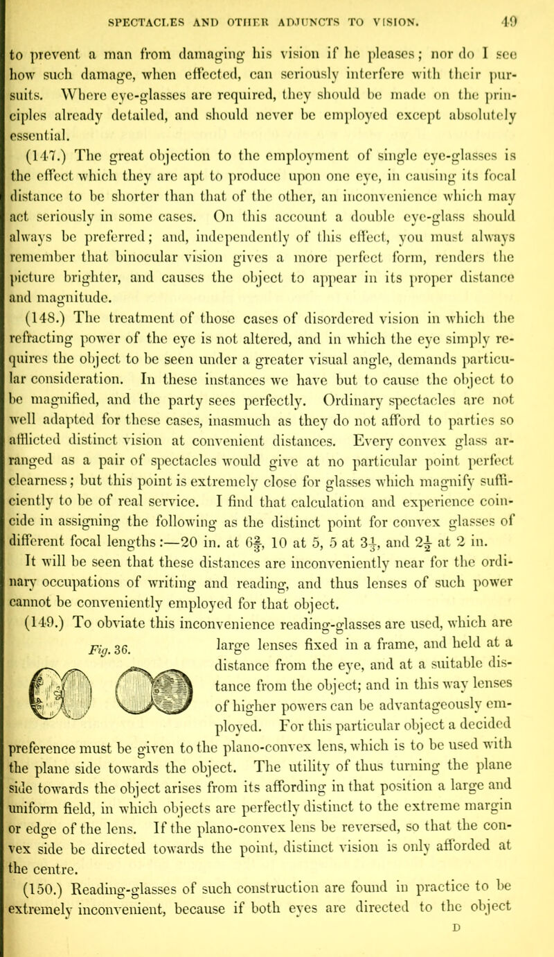 to prevent a man from damaging his vision if he pleases; nor do I see how such damage, when effected, can seriously interfere with their pur- suits. Where eye-glasses are required, they should be made on the prin- ciples already detailed, and should never be employed except absolutely essential. (147.) The great objection to the employment of single eye-glasses is the effect which they are apt to produce upon one eye, in causing its focal distance to be shorter than that of the other, an inconvenience which may act seriously in some cases. On this account a double eye-glass should always he preferred; and, independently of this effect, you must always remember that binocular vision gives a more perfect form, renders the picture brighter, and causes the object to appear in its proper distance and magnitude. (148.) The treatment of those cases of disordered vision in which the refracting power of the eye is not altered, and in which the eye simply re- quires the object to be seen under a greater visual angle, demands particu- lar consideration. In these instances we have but to cause the object to be magnified, and the party sees perfectly. Ordinary spectacles are not well adapted for these cases, inasmuch as they do not afford to parties so afflicted distinct vision at convenient distances. Every convex glass ar- ranged as a pair of spectacles would give at no particular point perfect clearness; but this point is extremely close for glasses which magnify suffi- ciently to he of real service. I find that calculation and experience coin- cide in assigning the following as the distinct point for convex glasses of different focal lengths:—20 in. at 6J, 10 at 5, 5 at 3J, and 2\ at 2 in. It will be seen that these distances are inconveniently near for the ordi- nary occupations of writing and reading, and thus lenses of such power cannot be conveniently employed for that object. (149.) To obviate this inconvenience reading-glasses are used, which are large lenses fixed in a frame, and held at a „ distance from the eye, and at a suitable dis- tance from the object; and in this way lenses 31nS/ of higher powers can be advantageously em- ployed. For this particular object a decided preference must be given to the plano-convex lens, which is to be used with the plane side towards the object. The utility of thus turning the plane side towards the object arises from its affording in that position a large and uniform field, in which objects are perfectly distinct to the extreme margin or edge of the lens. If the plano-convex lens be reversed, so that the con- vex side be directed towards the point, distinct vision is only afforded at the centre. (150.) Reading-glasses of such construction are found in practice to be extremely inconvenient, because if both eyes are directed to the object D