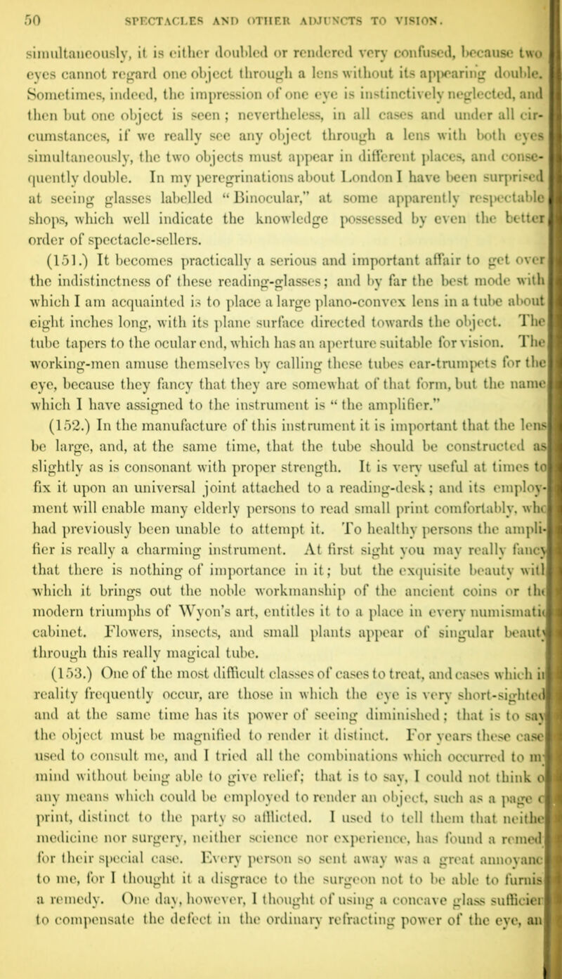 simultaneously, it is either doubled or rendered very confused, because two eyes cannot regard one object through a lens without its appearing double. Sometimes, indeed, the impression of one eye is instinctively neglected, and then hut one object is seen ; nevertheless, in all cases and under all cir- cumstances, if we really see any object through a lens with both eyes simultaneously, the two objects must appear in different places, and conse- quently double. In mv peregrinations about London I have been surprised at seeing glasses labelled “ Binocular,” at some apparently respectable shops, which well indicate the knowledge possessed by even the better order of spectacle-sellers. (151.) It becomes practically a serious and important affair to get over the indistinctness of these reading-glasses; and by far the best mode with which I am acquainted is to place a large plano-convex lens in a tube about eight inches long, with its plane surface directed towards the object. The tube tapers to the ocular end, which has an aperture suitable for vision. The working-men amuse themselves by calling these tubes ear-trumpets for the eye, because they fancy that they are somewhat of that form, but the name which I have assigned to the instrument is “ the amplifier.” (152.) In the manufacture of this instrument it is important that the lens be large, and, at the same time, that the tube should be constructed as slightly as is consonant with proper strength. It is verv useful at times to fix it upon an universal joint attached to a reading-desk; and its employ- ment will enable many elderly persons to read small print comfortably, whe had previously been unable to attempt it. To healthy persons the ampli- fier is really a charming instrument. At first sight you may reallv fancy that there is nothing of importance in it; but the exquisite beauty will which it brings out the noble workmanship of the ancient coins or the modern triumphs of Wyon’s art, entitles it to a place in every numismatic cabinet. Flowers, insects, and small plants appear of singular beauL through this really magical tube. (153.) One of the most difficult classes of cases to treat, and cases which it reality frequently occur, are those in which the eye is very short-sighted and at the same time has its power of seeing diminished; that is to say the object must he magnified to render it distinct. For years these case used to consult me, and I tried all the combinations which occurred to nr mind without being able to give relief; that is to say, I could not think o any means which could be employed to render an object, such as a page c print, distinct to the party so atllicted. I used to tell them that neithe medicine nor surgery, neither science nor experience, has found a reined for their special case. Every person so sent away was a great annoyanc to me, for I thought it a disgrace to the surgeon not to be able to fumis a remedy. One day, however, I thought of using a concave glass suffieier to compensate the defect in the ordinary refracting power of the eye, an