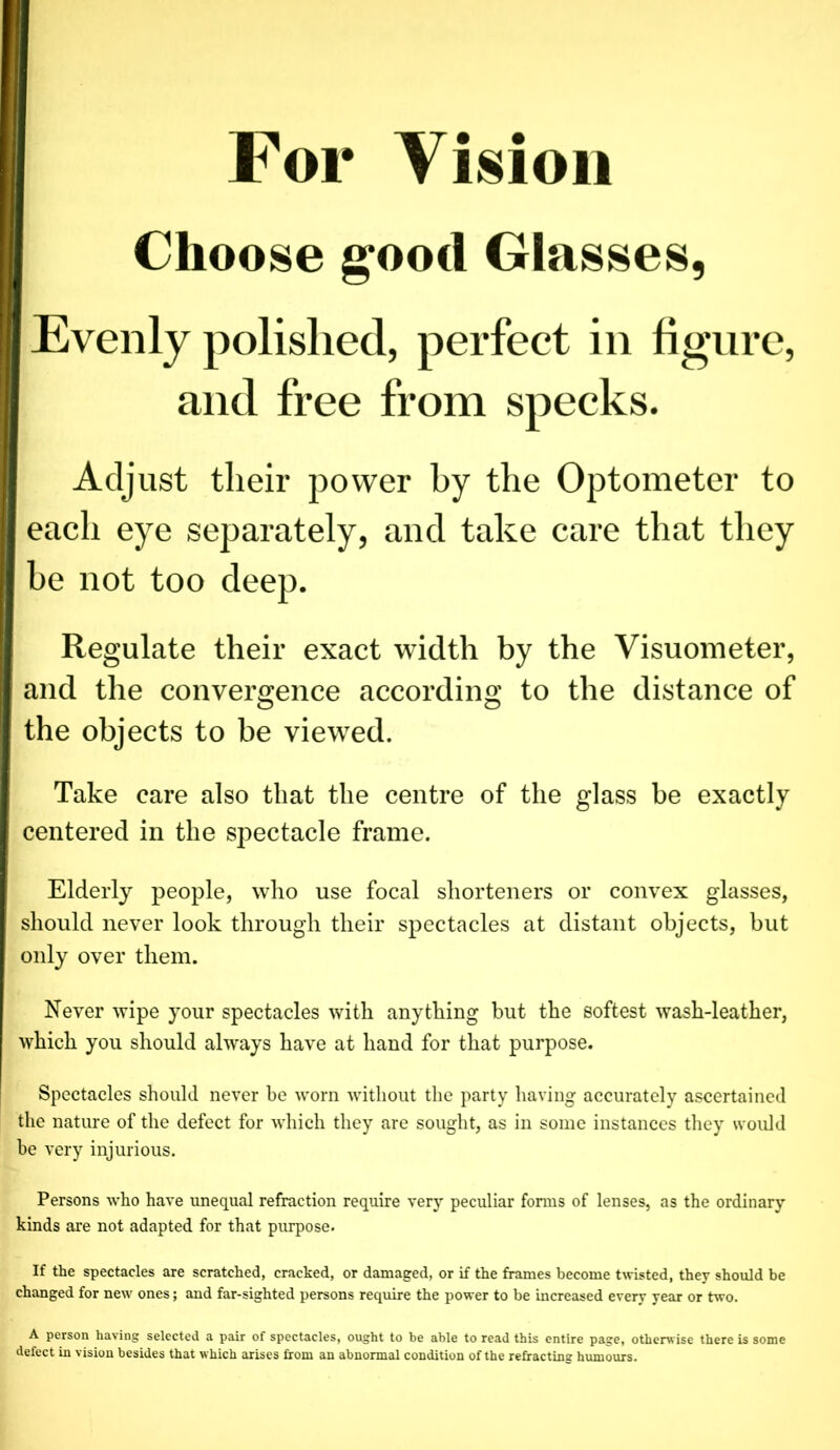 I Choose good Glasses, Evenly polished, perfect in figure, and free from specks. Adjust tlieir power by the Optometer to each eye separately, and take care that they be not too deep. Regulate their exact width by the Visuometer, and the convergence according to the distance of the objects to be viewed. Take care also that the centre of the glass be exactly centered in the spectacle frame. Elderly people, who use focal shorteners or convex glasses, should never look through their spectacles at distant objects, but only over them. Never wipe your spectacles with anything but the softest wash-leather, which you should always have at hand for that purpose. Spectacles should never be worn without the party having accurately ascertained the nature of the defect for which they are sought, as in some instances they would be very injurious. Persons who have unequal refraction require very peculiar forms of lenses, as the ordinary kinds are not adapted for that purpose. If the spectacles are scratched, cracked, or damaged, or if the frames become twisted, they should be changed for new ones; and far-sighted persons require the power to be increased every year or two. A person having selected a pair of spectacles, ought to be able to read this entire page, otherwise there is some defect in vision besides that which arises from an abnormal condition of the refracting humours.