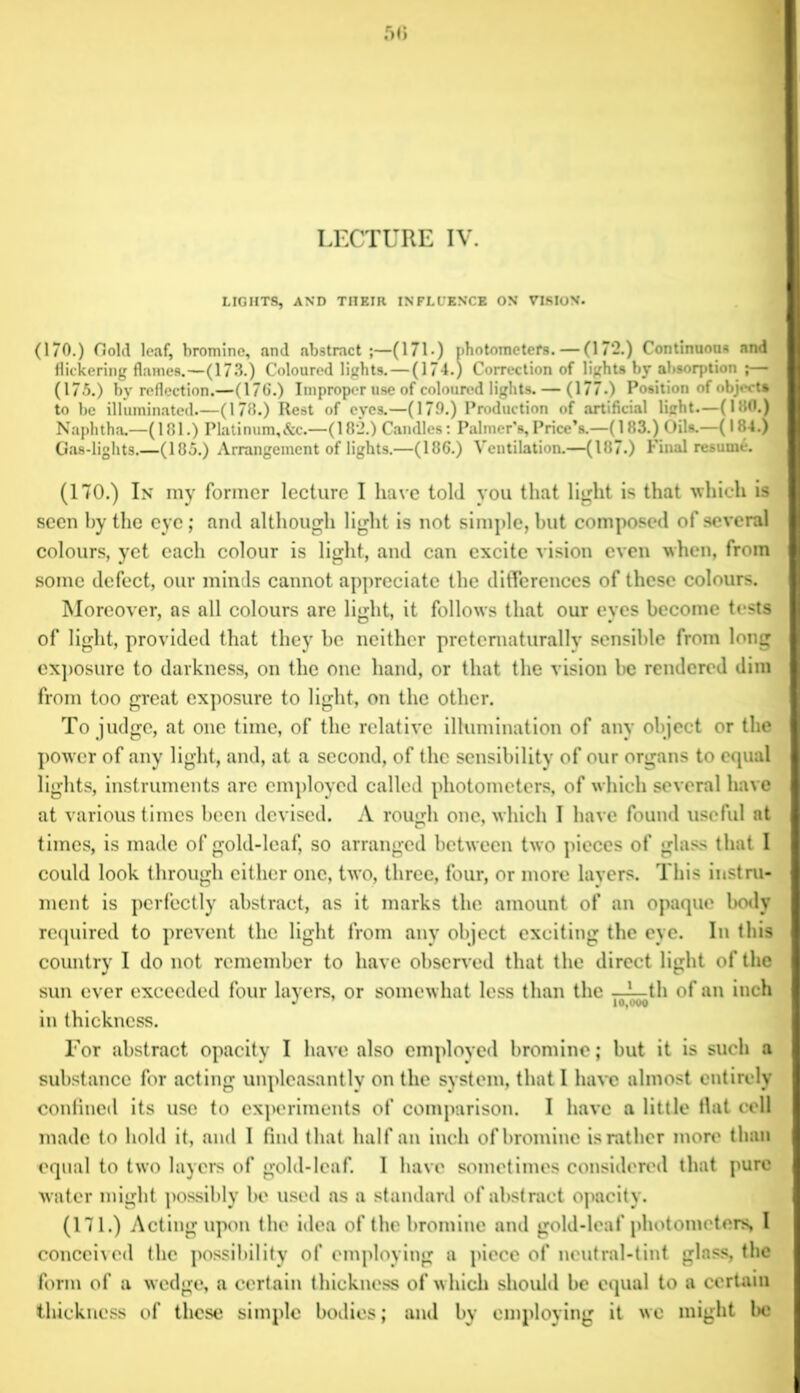 LIGHTS, AND THEIR INFLUENCE ON VISION. (170.) Gold leaf, bromine, and abstract;—(171) photometers. — (172.) Continuous and flickering flames.—(173.) Coloured lights. — (174.) Correction of lights by absorption ;— (175.) by reflection.—(176.) Improper use of coloured lights. — (177.) Position of object* to be illuminated.—(178.) Rest of eyes.—(179.) Production of artificial light.—(180.) Naphtha.—(181.) Platinum,&c.—(182.) Candles: Palmer’s, Price’s.—(183.) Oils.—(184.) Gas-lights.—(185.) Arrangement of lights.—(186.) Ventilation.—(187.) Final resume. (170.) In my former lecture I have told you that light is that which is seen by the eye; and although light is not simple, but composed of several colours, yet each colour is light, and can excite vision even when, from some defect, our minds cannot appreciate the differences of these colours. Moreover, as all colours are light, it follows that our eyes become tests of light, provided that they be neither pretematurally sensible from long exposure to darkness, on the one hand, or that the vision be rendered dim from too great exposure to light, on the other. To judge, at one time, of the relative illumination of any object or the pow er of any light, and, at a second, of the sensibility of our organs to equal lights, instruments are employed called photometers, of which several have at various times been devised. A rough one, which I have found useful at times, is made of gold-leaf, so arranged between two pieces of glass that I could look through either one, two, three, four, or more layers. This instru- ment is perfectly abstract, as it marks the amount of an opaque body required to prevent the light from any object exciting the eye. In this country I do not remember to have observed that the direct light of the sun ever exceeded four layers, or somewhat less than the —— th of an inch •> 10,000 in thickness. For abstract opacity I have also employed bromine; but it is such a substance for acting unpleasantly on the system, that I have almost entirely confined its use to experiments of comparison. I have a little fiat cell made to hold it, and I find that half an inch of bromine is rather more than equal to two layers of gold-leaf. I have sometimes considered that pure water might possibly be used as a standard of abstract opacity. (171.) Acting upon the idea of the bromine and gold-leaf photometers, I conceived the possibility of employing a piece of neutral-tint glass, the form of a w edge, a certain thickness of w hich should be equal to a certain thickness of these simple bodies; and by employing it we might be