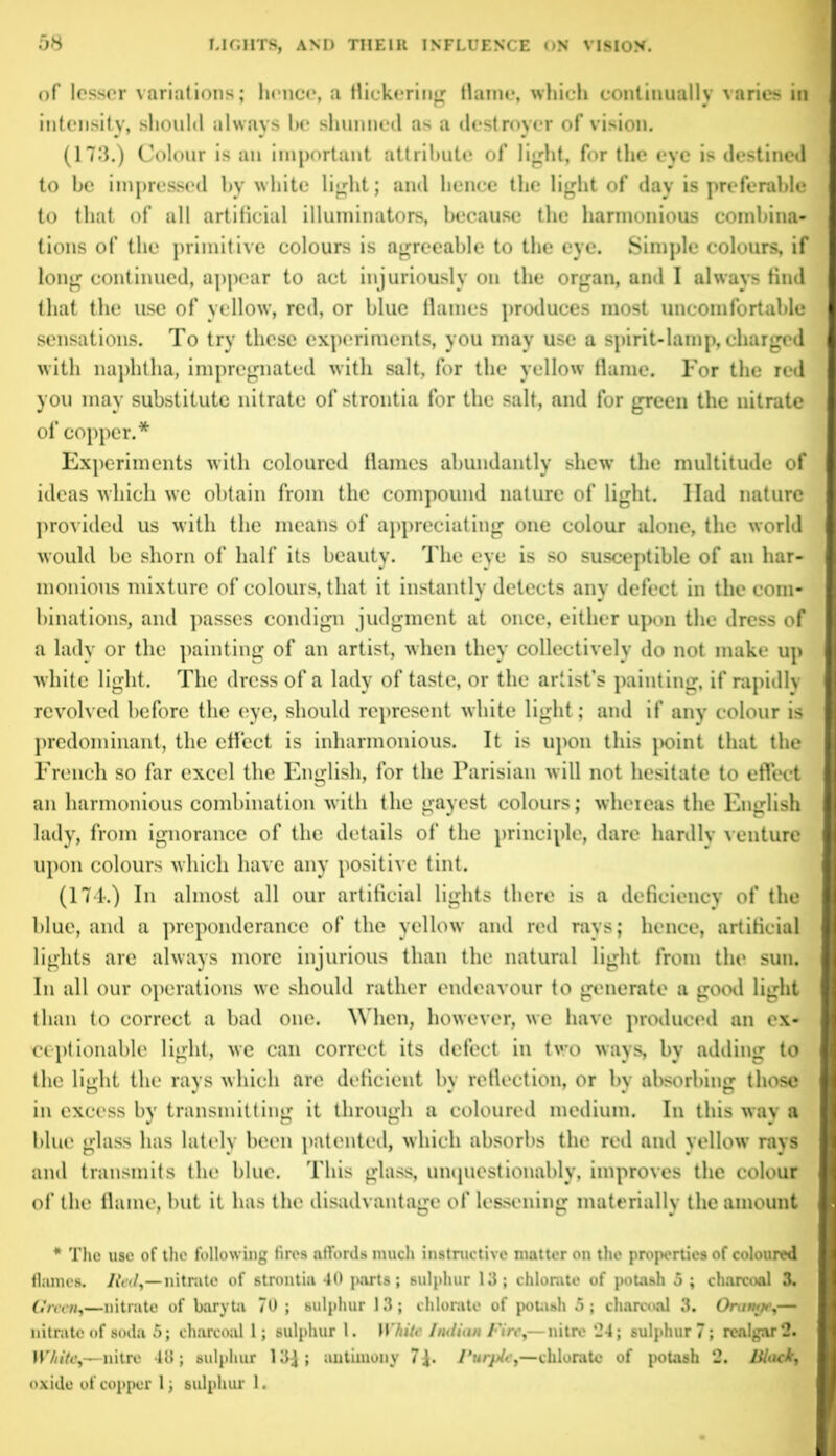 of lesser variations; hence, a flickering flame, which continually varies in intensity, should always be shunned as a destroyer of vision. (173.) Colour is an important attribute of light, for the eye is destined to be impressed by white light; and hence the light of day is preferable to that of all artificial illuminators, because the harmonious combina- tions of the primitive colours is agreeable to the eye. Simple colours, if long continued, appear to act injuriously on the organ, and I always find that the use of yellow, red, or blue flames produces most uncomfortable sensations. To try these experiments, you may use a spirit-lamp, charged with naphtha, impregnated with salt, for the yellow flame. For the red you may substitute nitrate of strontia for the salt, and for green the nitrate of copper.* Experiments with coloured flames abundantly shew the multitude of ideas which we obtain from the compound nature of light. Had nature provided us with the means of appreciating one colour alone, the world would be shorn of half its beauty. The eye is so susceptible of an har- monious mixture of colours, that it instantly detects any defect in the com- binations, and passes condign judgment at once, either upon the dress of a lady or the painting of an artist, when they collectively do not make up white light. The dress of a lady of taste, or the artist’s painting, if rapidly revolved before the eye, should represent white light; and if any colour is predominant, the effect is inharmonious. It is upon this point that the French so far excel the English, for the Parisian will not hesitate to effect an harmonious combination with the gayest colours; whereas the English lady, from ignorance of the details of the principle, dare hardly venture upon colours which have any positive tint. (174.) In almost all our artificial lights there is a deficiency of the blue, and a preponderance of the yellow and red rays; hence, artificial lights are always more injurious than the natural light from the sun. In all our operations we should rather endeavour to generate a good light than to correct a bad one. When, however, we have produced an ex- ceptionable light, we can correct its defect in two ways, by adding to the light the rays which arc deficient by reflection, or by absorbing those in excess by transmitting it through a coloured medium. In this way a blue glass has lately been patented, which absorbs the red and yellow rays and transmits the blue. This glass, unquestionably, improves the colour of the flame, but it has the disadvantage of lessening materially the amount * The use of the following fires affords much instructive matter on the properties of coloured flames, lied,—nitrate of strontia 40 parts; sulphur 13; chlorate of potash 5 ; charcoal 3. Green,—nitrate of baryta 70 ; sulphur 13; chlorate of potash 5; charcoal 3. Orange,— nitrate of soda 5; charcoal 1; sulphur 1. White Indian Fitrt,—nitre 24; sulphur 7; realgar 2. White,—nitre 40 ; sulphur 13^ ; antimony 7Purple,—chlorate of potash 2. Black, oxide of copper 1, sulphur 1.