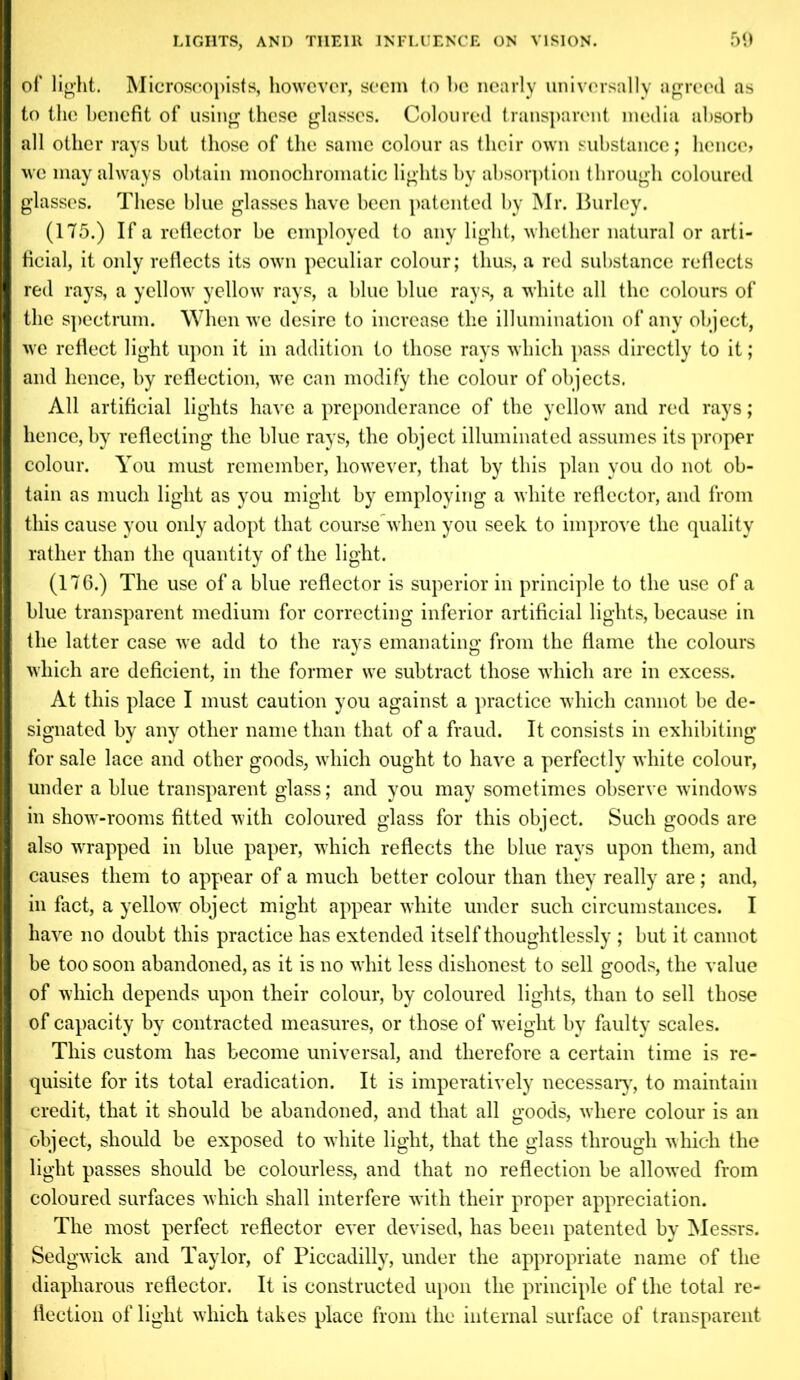 I of light. Microscopists, however, seem to he nearly universally agreed as to the benefit of using these glasses. Coloured transparent media absorb all other rays but those of the same colour as their own substance; hence? we may always obtain monochromatic lights by absorption through coloured glasses. These blue glasses have been patented by Mr. Burley. (175.) If a reflector be employed to any light, whether natural or arti- I ficial, it only reflects its own peculiar colour; thus, a red substance reflects I red rays, a yellow yellow rays, a blue blue rays, a white all the colours of I the spectrum. When we desire to increase the illumination of any object, I we reflect light upon it in addition to those rays which pass directly to it; I and hence, by reflection, we can modify the colour of objects. All artificial lights have a preponderance of the yellow and red rays; I hence, by reflecting the blue rays, the object illuminated assumes its proper I colour. You must remember, however, that by this plan you do not ob- I tain as much light as you might by employing a white reflector, and from I this cause you only adopt that course when you seek to improve the quality I rather than the quantity of the light. (176.) The use of a blue reflector is superior in principle to the use of a I blue transparent medium for correcting inferior artificial lights, because in I the latter case we add to the rays emanating from the flame the colours I which are deficient, in the former we subtract those which are in excess. At this place I must caution you against a practice which cannot be de- I signated by any other name than that of a fraud. It consists in exhibiting I for sale lace and other goods, which ought to have a perfectly white colour, I under a blue transparent glass; and you may sometimes observe windows I in show-rooms fitted with coloured glass for this object. Such goods are I also wrapped in blue paper, which reflects the blue rays upon them, and I causes them to appear of a much better colour than they really are; and, I in fact, a yellow object might appear white under such circumstances. I I have no doubt this practice has extended itself thoughtlessly ; but it cannot I be too soon abandoned, as it is no whit less dishonest to sell goods, the value I of which depends upon their colour, by coloured lights, than to sell those I of capacity by contracted measures, or those of weight by faulty scales. This custom has become universal, and therefore a certain time is re- I quisite for its total eradication. It is imperatively necessary, to maintain I credit, that it should be abandoned, and that all goods, where colour is an object, should be exposed to white light, that the glass through which the light passes should be colourless, and that no reflection be allowed from coloured surfaces which shall interfere with their proper appreciation. The most perfect reflector ever devised, has been patented by Messrs. I Sedgwick and Taylor, of Piccadilly, under the appropriate name of the diapliarous reflector. It is constructed upon the principle of the total re- flection of light which takes place from the internal surface of transparent