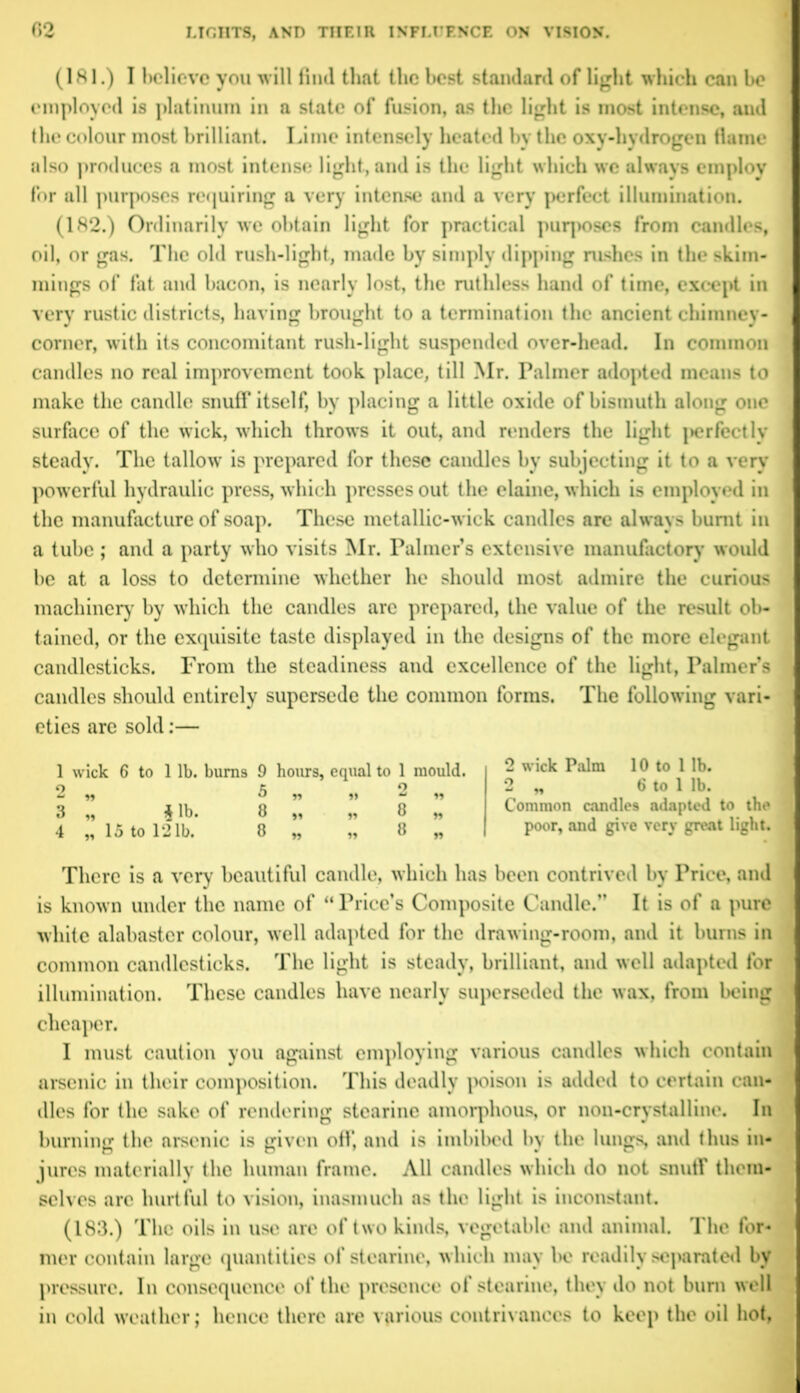 (181.) I believe you will find that the best standard of light which can be employed is platinum in a state of fusion, as the light is most intense, and the colour most brilliant. Lime intensely heated by the oxy-hydrogen flame also produces a most intense light, and is the light which we always employ for all purposes requiring a very intense and a very perfect illumination. (182.) Ordinarily we obtain light for practical puq>oses from candles, oil, or gas. The old rush-light, made by simply dipping rushes in the shim- mings of fat and bacon, is nearly lost, the ruthless hand of time, except in very rustic districts, having brought to a termination the ancient chimney- corner, with its concomitant rush-light suspended over-head. In common candles no real improvement took place, till Mr. Palmer adopted means to make the candle snuff itself, by placing a little oxide of bismuth along one surface of the wick, which throws it out, and renders the light j>erfectly steady. The fallow' is prepared for these candles by subjecting it to a very pow erful hydraulic press, which presses out the elaine, which is employed in the manufacture of soap. These metallic-wick candles are always burnt in a tube ; and a party who visits Mr. Palmer’s extensive manufactory would be at a loss to determine whether he should most admire the curious machinery by which the candles arc prepared, the value of the result ob- tained, or the exquisite taste displayed in the designs of the more elegant candlesticks. From the steadiness and excellence of the light, Palmer’s candles should entirely supersede the common forms. The following vari- eties are sold:— 1 wick 6 to 1 lb. bums 9 hours, equal to 1 mould, o K o & n ° n »» -* n 3 „ i lb. 8 „ „ 8 „ 4 „ 15 to 121b. 8 „ „ 8 „ 2 wick Palm 10 to 1 lb. 2 „ 6 to 1 lb. Common candles adapted to the poor, and give very great light. There is a very beautiful candle, which has been contrived by Price, and is known under the name of “Price’s Composite Candle.” It is of a pure white alabaster colour, wrell adapted for the drawing-room, and it bums in common candlesticks. The light is steady, brilliant, and well adapted for illumination. These candles have nearly superseded the wax, from being cheaper. I must caution you against employing various candles which contain arsenic in their composition. This deadly poison is added to certain can- dles for the sake of rendering stearine amorphous, or non-crystalline. In burning the arsenic is given off, and is imbibed by the lungs and thus in- jures materially the human frame. All candles which do not snuff them- selves arc hurtful to vision, inasmuch as the light is inconstant. (183.) The oils in use arc of two kinds, vegetable and animal. The for- mer contain large quantities of stearine, which may In? readily separated by pressure. In consequence of the presence of stearine, they do not bum well in cold weather; hence there are various contrivances to keep the oil hot,