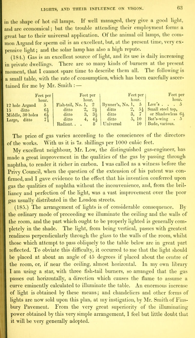 in the shape of hot oil lamps. If well managed, they give a good light, and are economical; but the trouble attending their employment forms a great bar to their universal application. Of the animal oil lamps, the com- mon Argand for sperm oil is an excellent, but, at the present time, very ex- pensive light; and the solar lamp has also a high repute. (181.) Gas is an excellent source of light, and its use is daily increasing in private dwellings. There are so many kinds of burners at the present moment, that I cannot spare time to describe them all. The following is a small table, with the rate of consumption, which has been carefully ascer- tained for me by Mr. Smith : — Feet per hour. 12 hole Argand 5 15 ditto 6^ Middle, 30 holes Large, ditto 7 ^ Fish-tail, Feet per hour. No. 1, 2 Bynner’s, Feet per hour. No. 1, 5 ditto 2, 2* ditto 2, 5ft ditto 3, 3£ ditto 3, 7 ditto 4, 4* ditto 5, 10 Radiant. . . 8 1 Universal 10 Feet per hour. Low's ... 5 Small steel top, or Shadowless 6^ BatVwing . 5 Bude, various. The price of gas varies according to the consciences of the directors of the works. With us it is 7s. shillings per 1000 cubic feet. My excellent neighbour, Mr. Low, the distinguished gas-engineer, has made a great improvement in the qualities of the gas by passing through naphtha, to render it richer in carbon. I was called as a witness before the Privy Council, when the question of the extension of his patent was con- firmed, and I gave evidence to the effect that his invention conferred upon gas the qualities of naphtha without the inconvenience, and, from the bril- liancy and perfection of the light, was a vast improvement over the poor gas usually distributed in the London streets. (185.) The arrangement of lights is of considerable consequence. By the ordinary mode of proceeding we illuminate the ceiling and the walls of the room, and the part which ought to be properly lighted is generally com- pletely in the shade. The light, from being vertical, passes with greatest readiness perpendicularly through the glass to the walls of the room, whilst those which attempt to pass obliquely to the table below are in great part reflected. To obviate this difficulty, it occurred to me that the light should be placed at about an angle of 45 degrees if placed about the centre of the room, or, if near the ceiling, almost horizontal. In my own library I am using a star, with three fish-tail burners, so arranged that the gas passes out horizontally, a direction which causes the flame to assume a j curve eminently calculated to illuminate the table. An enormous increase of light is obtained by these means; and chandeliers and other forms of lights are now sold upon this plan, at my instigation, by Mr. Smith of Fins- bury Pavement. From the very great superiority of the illuminating power obtained by this very simple arrangement, I feel but little doubt that it will be very generally adopted.