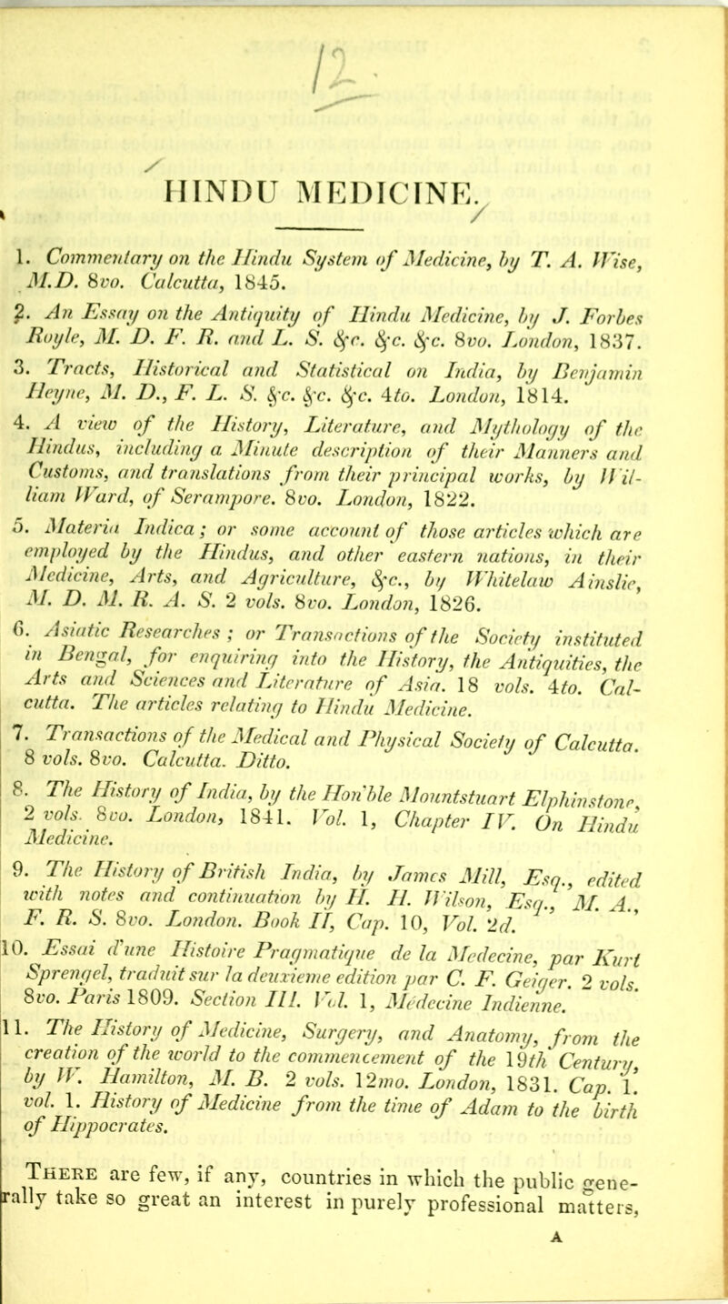 Hindu medicine. 1. Commentary on the Hindu System of Medicine, by T. A. Wise, M.D. 8vo. Calcutta, 1845. ?• An Essay on the Antiquity of Hindu Medicine, by J. Forbes Foyle, M. D. F. R. and L. S. fyc. fyc. fyc. 8vo. London, 1837. 3. Tracts, Historical and Statistical on India, &?/ Benjamin Heyne, M. D., ic X. & <^*c. 4fo. London, 1814. 4. yi iw of the History, Literature, Mythology of the Hindus, including a Minute description of their Manners and Customs, and translations from their principal works, by Wil- liam Ward, of Serampore. 8vo. London, 1822. 5. Materia Indica; or some account of those articles which are employed by the Hindus, and other eastern nations, in their Medicine, Arts, and Agriculture, fyc., b// Wliitelaw Ainslie, M. D. M. R. A. S. 2 vols. 8vo. London, 1826. 6. Asiatic Researches ; or Transactions of the Society instituted in Bengal, for enquiring into the History, the Antiquities, the Arts and Sciences and Literature of Asia. 18 vols. Mo. Cal- cutta. The articles relating to Hindu Medicine. 7. Transactions of the Medical and Physical Society of Calcutta. 8 vols. 8vo. Calcutta. Ditto. 8. The History of India, by the Hon'ble Monntstuart Elphinstonr 2 vols. 8do. London, 1841. Vol. 1, Chapter IV. On Hindu Medicine. 9. The History of British India, by James Mill, Esq., edited with notes and continuation by II. H. Wilson, Esq. M. A F. R. S. 8vo. London. Book II, Cap. 10, Vol. 2d. 10. Essai June Histoire Pragmatique de la Mcdecine, par Kurt Sprengel, traduit sur la deuxieme edition par C. F. Geiger. 2 vols 8vo. Paris 1809. Section III. J <1. 1, Mcdecine Indienne. ill. The History of Medicine, Surgery, and Anatomy, from the creation of the icorld to the commencement of the 19th Centura by W. Hamilton, M. B. 2 vols. 12mo. London, 1831. Cap. 1. vol. 1. History of Medicine from the time of Adam to the birth of Hippocrates. There are few, if any, countries in which the public Gene- rally take so great an interest in purely professional masters, A
