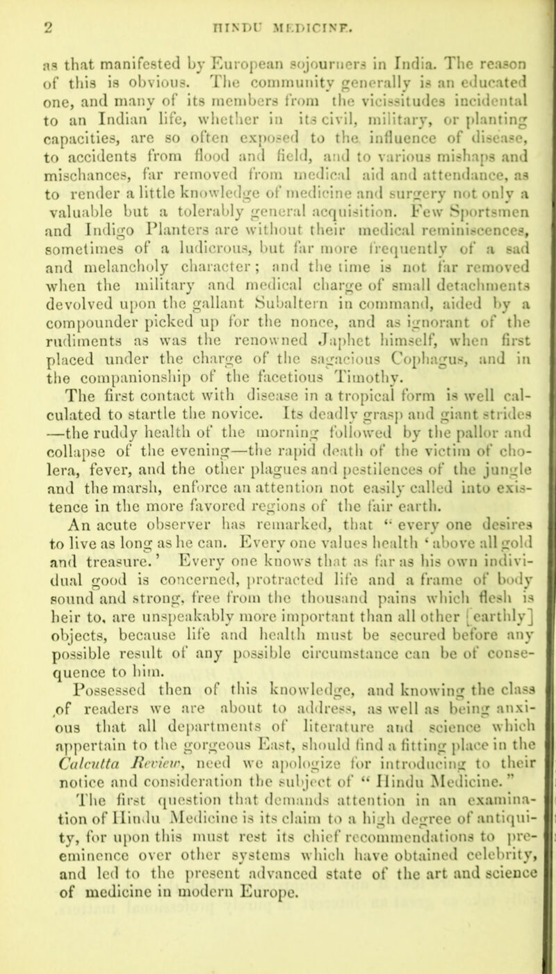 as that manifested by European sojourners in India. The reason of this is obvious. The community generally is an educated one, and many of its members from the vicissitudes incidental to an Indian life, whether in its civil, military, or planting capacities, are so often exposed to the influence of disease, to accidents from flood and field, and to various mishaps and mischances, far removed from medical aid and attendance, as to render a little knowledge of medicine and surgery not only a valuable but a tolerably general acquisition. Few Sportsmen and Indigo Planters are without their medical reminiscences, sometimes of a ludicrous, but far more frequently of a sad and melancholy character; and the time is not far removed when the military and medical charge of small detachments devolved upon the gallant Subaltern in command, aided by a compounder picked up for the nonce, and as ignorant of the rudiments as was the renowned Japhet himself, when first placed under the charge of the sagacious Cophagus, and in the companionship of the facetious Timothy. The first contact with disease in a tropical form is well cal- culated to startle the novice. Its deadly grasp and giant strides —the ruddy health of the morning followed by the pallor and collapse of the evening—the rapid death of the victim of cho- lera, fever, and the other plagues and pestilences of the jungle and the marsh, enforce an attention not easily called into exis- tence in the more favored regions of the fair earth. An acute observer has remarked, that “ every one desires to live as long as he can. Every one values health ‘ above all gold and treasure. ’ Every one knows that as far as his own indivi- dual good is concerned, protracted life and a frame of body sound and strong, free from the thousand pains which flesh is heir to, are unspeakably more important than all other earthly] objects, because life and health must be secured before any possible result of any possible circumstance can be of conse- quence to him. Possessed then of this knowledge, and knowing the class of readers we are about to address, as well as being anxi- ous that all departments of literature and science which appertain to the gorgeous East, should find a fitting place in the Calcutta Review, need we apologize for introducing to their notice and consideration the subject of “ Hindu Medicine.” The first question that demands attention in an examina- tion of Hindu Medicine is its claim to a high degree of antiqui- ty, for upon this must rest its chief recommendations to pre- eminence over other systems which have obtained celebrity, and led to the present advanced state of the art and science of medicine in modern Europe.