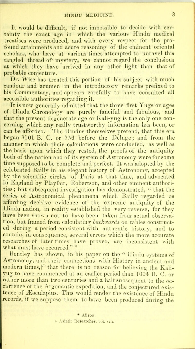 It would be difficult, if not impossible to decide with cer- tainty the exact age in which the various Hindu medical treatises were produced, and with every respect for the pro- found attainments and acute reasoning of the eminent oriental scholars, who have at various times attempted to unravel this tangled thread of' mystery, we cannot regard the conclusions at which they have arrived in any other light than that of probable conjecture. Dr. Wise has treated this portion of his subject with much candour and acumen in the introductory remarks prefixed to his Commentary, and appears carefully to have consulted all accessible authorities regarding it. It is now generally admitted that the three first Yugs or ages of Hindu Chronology are purely fanciful and fabulous, and that the present degenerate age or Kali-yug is the only one con- cerning which any really trustworthy information has been, or can be afforded. The Hindus themselves pretend, that this era began 3101 B. C. or 756 before the Deluge; and from the manner in which their calculations were conducted, as well as the basis upon which they rested, the proofs of the antiquity both of the nation and of its system of Astronomy were for some time supposed to be complete and perfect. It was adopted by the celebrated Bailly in his elegant history of Astronomy, accepted by the scientific circles of Paris at that time, and advocated in England by Playfair, Robertson, and other eminent authori- ties ; but subsequent investigation has demonstrated, “ that the series of Astronomical phenomena which Bailly regarded as affording decisive evidence of the extreme antiquity of the Hindu nation, in reality established the very reverse, for they have been shown not to have been taken from actual observa- tion, but framed from calculating backwards on tables construct- ed d uring a period consistent with authentic history, and to contain, in consequence, several errors which the more accurate researches of later times have proved, are inconsistent with what must have occurred.” * Bentley has shown, in his paper on the “ Hindu systems of Astronomy, and their connections with History in ancient and modern times,f” that there is no reason for believing the Kali- yug to have commenced at an earlier period than 1004 B. C. or rather more than two centuries and a half subsequent to the oc- currence of the Argonautic expedition, and the conjectured exis- tence of iEsculapius. This would render the existence of Hindu records, if we suppose them to have been produced during the * Alison. + Asiatic Researches, voi. viii.