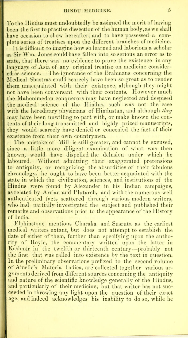 To the Hindus must undoubtedly be assigned the* merit of having been the first to practise dissection of the human body, as we shall have occasion to show hereafter, and to have possessed a com- plete series of treatises upon the different branches of medicine. it is difficult to imagine how so learned and laborious a scholar as Sir Win. Jones could have fallen into so serious an error as to state, that there was no evidence to prove the existence in any language of Asia of any original treatise on medicine consider- ed as science. The ignorance of the Brahmans concerning the Medical Shastras could scarcely have been so great as to render them unacquainted with their existence, although they might not have been conversant with their contents. However much the Mahommedan conquerors may have neglected and despised the medical science of the Hindus, such was not the case with the hereditary physicians of Hindustan, and although they may have been unwilling to part with, or make known the con- tents of their long transmitted and highly prized manuscripts, they would scarcely have denied or concealed the fact of their existence from their own countrymen. The mistake of Mill is still greater, and cannot be excused, since a little more diligent examination of what was then known, would have dispelled the delusion under which he laboured. Without admitting their exaggerated pretensions to antiquity, or recognizing the absurdities of their fabulous chronology, he ought to have been better acquainted with the state in which the civilization, sciences, and institutions of the Hindus were found by Alexander in his Indian campaigns, as related by Arrian and Plutarch, and with the numerous well authenticated facts scattered through various modern writers, who had partially investigated the subject and published their remarks and observations prior to the appearance of the History of India. Elphinstone mentions Charaka and Susruta as the earliest medical writers extant, but does not attempt to establish the date of either of them, further than specifying upon the autho- rity of Boyle, the commentary written upon the latter in Kashmir in the twelfth or thirteenth century—probably not the first that was called into existence by the text in question. In the preliminary observations prefixed to the second volume of Ainslie’s Materia Indica, are collected together various ar- guments derived from different sources concerning the antiquity and nature of the scientific knowledge generally of the Hindus, and particularly of their medicine, but that writer has not suc- ceeded in throwing any light upon the question of their exact age, and indeed acknowledges his inability to do so, while he