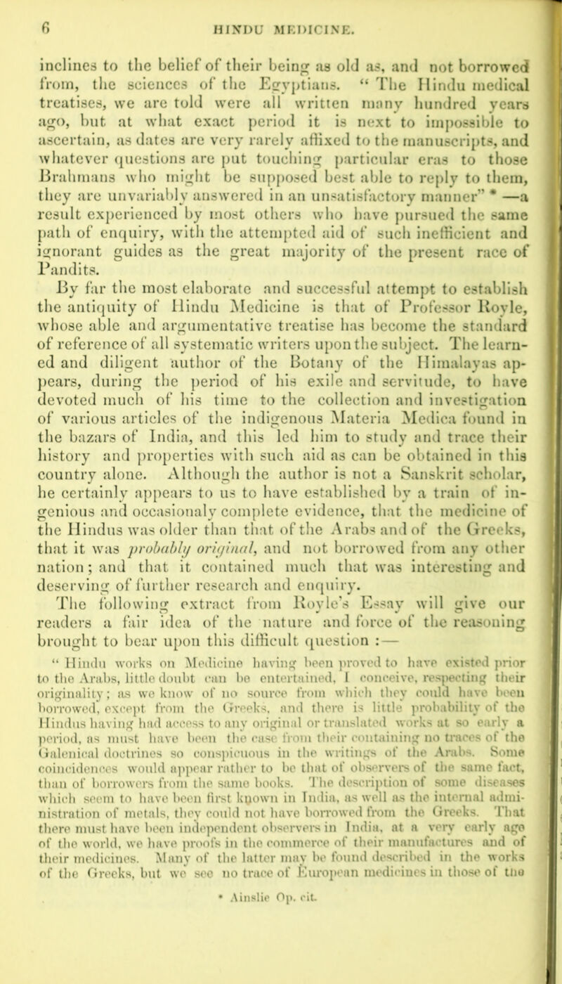 inclines to the belief of their being as old as, and not borrowed H from, the sciences of the Egyptians. “ The Hindu medical treatises, we are told were all written ninny hundred years ago, but at what exact period it is next to impossible to ascertain, as dates are very rarely affixed to the manuscripts, and whatever questions are put touching particular eras to those Brahmans who might be supposed best able to reply to them, they are unvariably answered in an unsatisfactory manner” * —a result experienced by most others who have pursued the same path of enquiry, with the attempted aid of such inefficient and ignorant guides as the great majority of the present race of Pandits. By far the most elaborate and successful attempt to establish the antiquity of Hindu Medicine is that of Professor Boyle, whose able and argumentative treatise has become the standard of reference of all systematic writers upon the subject. The learn- ed and diligent author of the Botany of the Himalayas ap- pears, during the period of his exile and servitude, to have devoted much of his time to the collection and investigation of various articles of the indigenous Materia Medica found in the bazars of India, and this led him to study and trace their history and properties with such aid as can be obtained in this country alone. Although the author is not a Sanskrit scholar, he certainly appears to us to have established by a train of in- genious and occasionaly complete evidence, that the medicine of the Hindus was older than that of the Arabs and of the Greeks, that it was probably oriyinal, and not borrowed from any other nation; and that it contained much that was interesting and deserving of further research and enquiry. The following extract from Boyle’s Essay will give our readers a fair idea of the nature and force of the reasoning brought to bear upon this difficult question : — “Hindu works on Medicine having been proved to have existed prior to the Arabs, little doubt can be entertained, 1 conceive, respecting their originality; os we know of no source from which they could have been borrowed, except, from the Greeks and there is little probability of the Hindus having had access to any original or translated works ut so early a period, as must have been the case from their containing no traces of the Galenical doctrines so conspicuous in the writings of the Arabs. Some 1 coincidences would appear rather to be that of observers of the same fact, than of borrowers from the same books. The description of some diseases which seem to have been first kyown in India, as well as the internal admi- nistration of metals, they could not have borrowed from the Greeks. That { there must have been independent observers in India, at a very early age of the world, we have proofs in the commerce of their manufactures and of their medicines. Many of the latter may be found described in the works of the Greeks, but wo sec no trace of European medicines in those of tne • Ainslie Op. cit 1