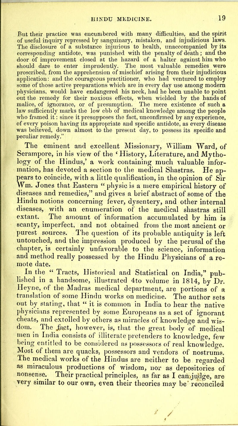But their practice was encumbered with many difficulties, and the spirit of useful inquiry repressed by sanguinary, mistaken, and injudicious laws. The disclosure of a substance injurious to health, unaccompanied by its corresponding antidote, was punished with the penalty of death; and the door of improvement closed at the hazard of a halter against him who should dare to enter imprudently. The most valuable remedies were proscribed, from the apprehension of mischief arising from their injudicious application: and the courageous practitioner, who had ventured to employ- some of those active preparations which are in every day use among modem physicians, would have endangered his neck, had he been unable to point out the remedy for their noxious effects, when wielded by the hands of malice, of ignorance, or of presumption. The mere existence of such a law sufficiently marks the low ebb of medical knowledge among the people who framed it: since it presupposes the fact, unconfirmed by any experience, of every poison having its appropriate and specific antidote, as every disease was believed, down almost to the present day, to possess its specific and peculiar remedy.” The eminent and excellent Missionary, William Ward, of Serampore, in his view of the e History, Literature, and Mytho- logy of the Hindus,’ a work containing much valuable infor- mation, has devoted a section to the medical Shastras. He ap- pears to coincide, with a little qualification, in the opinion of Sir Wm. Jones that Eastern u physic is a mere empirical history of diseases and remedies,” and gives a brief abstract of some of the Hindu notions concerning fever, dysentery, and other internal diseases, with an enumeration of the medical shastras still extant. The amount of information accumulated by him is scanty, imperfect, and not obtained from the most ancient or purest sources. The question of its probable antiquity is left untouched, and the impression produced by the perusal of the chapter, is certainly unfavorable to the science, information and method really possessed by the Hindu Physicians of a re- mote date. In the “ Tracts, Historical and Statistical on India,” pub- lished in a handsome, illustrated 4to volume in 1814, by Dr. Heyne, of the Madras medical department, are portions of a translation of some Hindu works on medicine. The author sets out by stating, that “ it is common in India to hear the native physicians represented by some Europeans as a set of ignorant cheats, and extolled by others as miracles of knowledge and wis- dom. The iact, however, is, that the great body of medical men in India consists of illiterate pretenders to knowledge, few being entitled to be considered as possessors of real knowledge. Most of them are quacks, possessors and vendors of nostrums. The medical works of the Hindus are neither to be regarded as miraculous productions of wisdom, nor as depositories of nonsense. Their practical principles, as far as I can>jujlge, are very similar to our own, even their theories may be'reconciled /