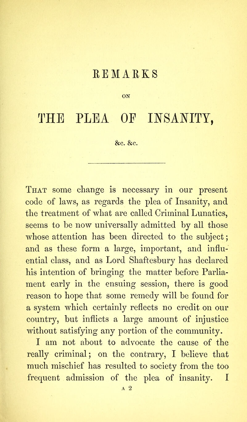 ON THE PLEA OF INSANITY, &c. &c. That some change is necessary in our present code of laws, as regards the plea of Insanity, and the treatment of what are called Criminal Lunatics, seems to be now universally admitted by all those whose attention has been directed to the subject; and as these form a large, important, and influ- ential class, and as Lord Shaftesbury has declared his intention of bringing the matter before Parlia- ment early in the ensuing session, there is good reason to hope that some remedy will be found for a system which certainly reflects no credit on our country, but inflicts a large amount of injustice without satisfying any portion of the community. I am not about to advocate the cause of the really criminal; on the contrary, I believe that much mischief has resulted to society from the too frequent admission of the plea of insanity. I A 2