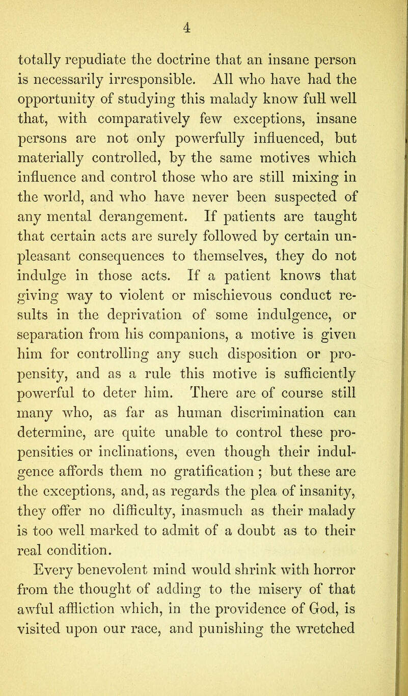 totally repudiate the doctrine that an insane person is necessarily irresponsible. All who have had the opportunity of studying this malady know full well that, with comparatively few exceptions, insane persons are not only powerfully influenced, but materially controlled, by the same motives which influence and control those who are still mixing in the world, and who have never been suspected of any mental derangement. If patients are taught that certain acts are surely followed by certain un- pleasant consequences to themselves, they do not indulge in those acts. If a patient knows that giving way to violent or mischievous conduct re- sults in the deprivation of some indulgence, or separation from his companions, a motive is given him for controlling any such disposition or pro- pensity, and as a rule this motive is sufficiently powerful to deter him. There are of course still many who, as far as human discrimination can determine, are quite unable to control these pro- pensities or inclinations, even though their indul- gence affords them no gratification ; but these are the exceptions, and, as regards the plea of insanity, they offer no difficulty, inasmuch as their malady is too well marked to admit of a doubt as to their real condition. Every benevolent mind would shrink with horror from the thought of adding to the misery of that awful affliction which, in the providence of God, is visited upon our race, and punishing the wretched