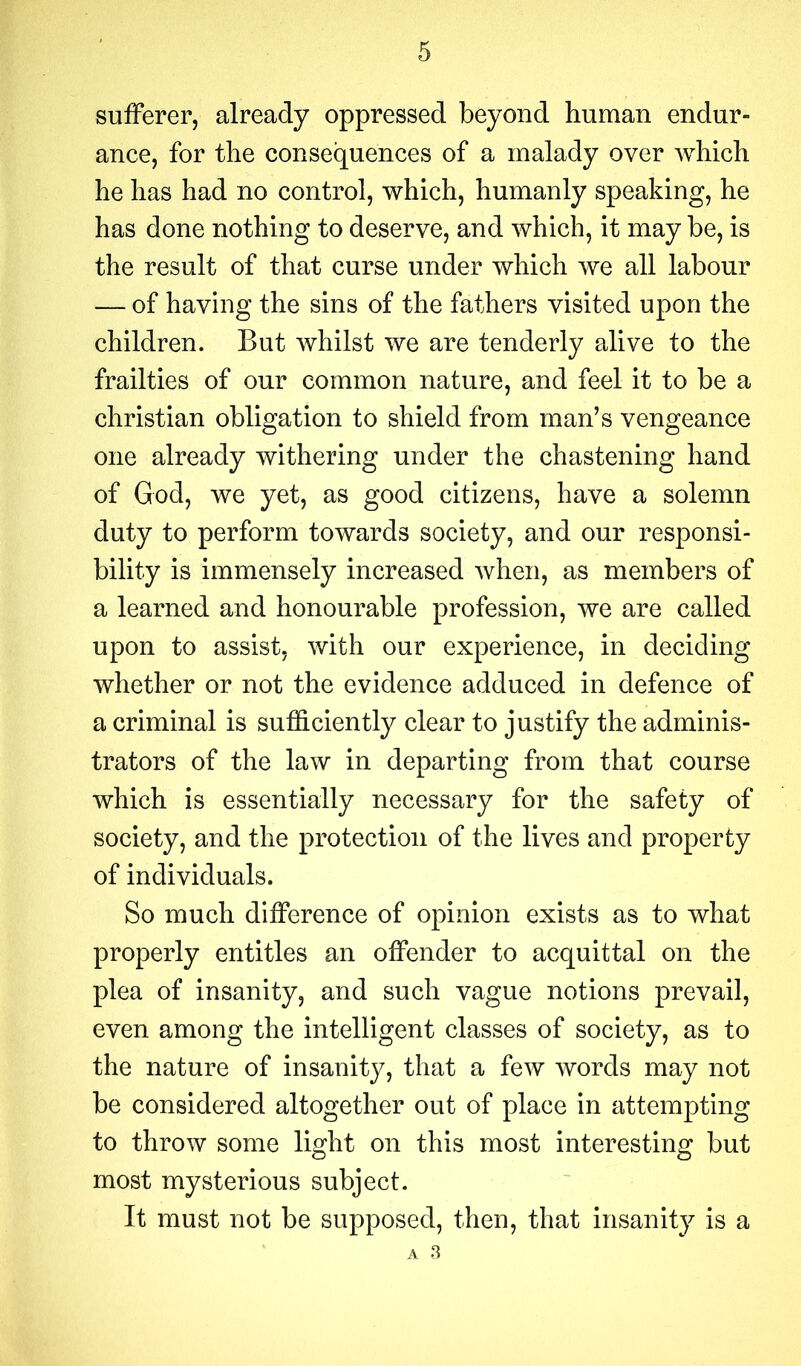 sufferer, already oppressed beyond human endur- ance, for the consequences of a malady over which he has had no control, which, humanly speaking, he has done nothing to deserve, and which, it may be, is the result of that curse under which we all labour — of having the sins of the fathers visited upon the children. But whilst we are tenderly alive to the frailties of our common nature, and feel it to be a Christian obligation to shield from man’s vengeance one already withering under the chastening hand of God, we yet, as good citizens, have a solemn duty to perform towards society, and our responsi- bility is immensely increased when, as members of a learned and honourable profession, we are called upon to assist, with our experience, in deciding whether or not the evidence adduced in defence of a criminal is sufficiently clear to justify the adminis- trators of the law in departing from that course which is essentially necessary for the safety of society, and the protection of the lives and property of individuals. So much difference of opinion exists as to what properly entitles an offender to acquittal on the plea of insanity, and such vague notions prevail, even among the intelligent classes of society, as to the nature of insanity, that a few words may not be considered altogether out of place in attempting to throw some light on this most interesting but most mysterious subject. It must not be supposed, then, that insanity is a A 3