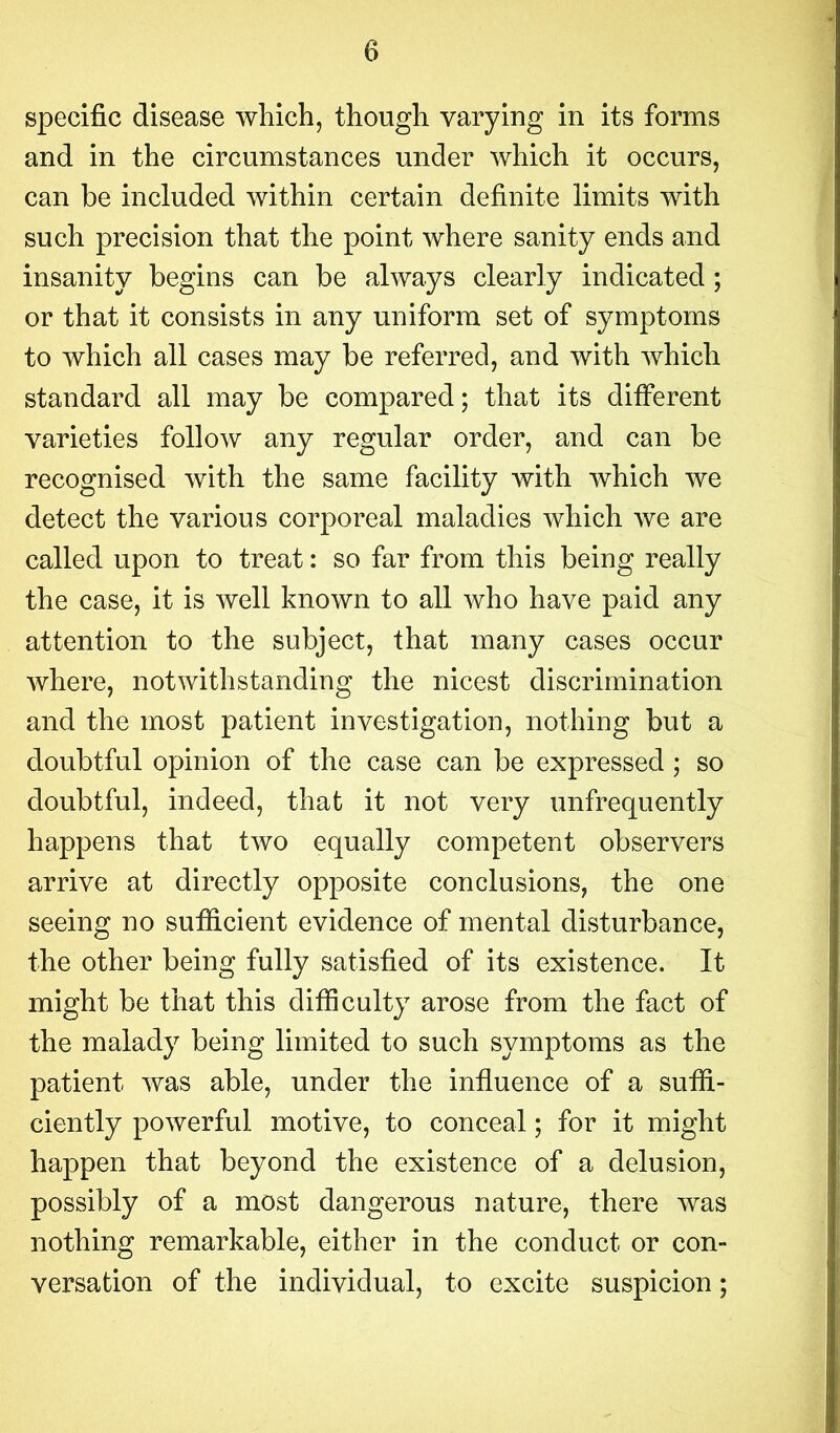 specific disease which, though varying in its forms and in the circumstances under which it occurs, can be included within certain definite limits with such precision that the point where sanity ends and insanity begins can be always clearly indicated; or that it consists in any uniform set of symptoms to which all cases may be referred, and with which standard all may be compared; that its different varieties follow any regular order, and can be recognised with the same facility with which we detect the various corporeal maladies which we are called upon to treat: so far from this being really the case, it is well known to all who have paid any attention to the subject, that many cases occur where, notwithstanding the nicest discrimination and the most patient investigation, nothing but a doubtful opinion of the case can be expressed ; so doubtful, indeed, that it not very unfrequently happens that two equally competent observers arrive at directly opposite conclusions, the one seeing no sufficient evidence of mental disturbance, the other being fully satisfied of its existence. It might be that this difficulty arose from the fact of the malady being limited to such symptoms as the patient was able, under the influence of a suffi- ciently powerful motive, to conceal; for it might happen that beyond the existence of a delusion, possibly of a most dangerous nature, there was nothing remarkable, either in the conduct or con- versation of the individual, to excite suspicion;