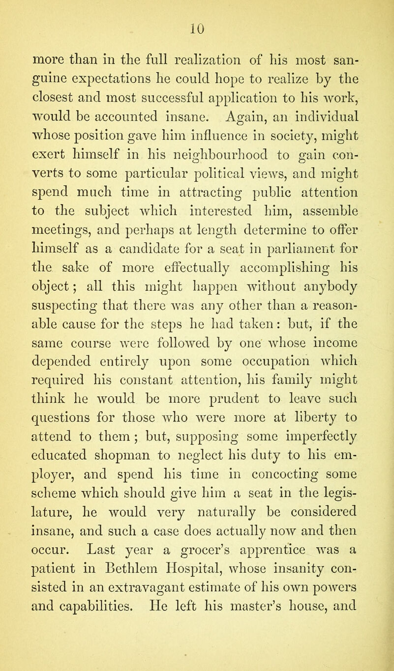 more than in the full realization of his most san- guine expectations he could hope to realize by the closest and most successful application to his work, would be accounted insane. Again, an individual whose position gave him influence in society, might exert himself in his neighbourhood to gain con- verts to some particular political views, and might spend much time in attracting public attention to the subject which interested him, assemble meetings, and perhaps at length determine to offer himself as a candidate for a seat in parliament for the sake of more effectually accomplishing his object; all this might happen without anybody suspecting that there was any other than a reason- able cause for the steps he had taken: but, if the same course were followed by one whose income depended entirely upon some occupation which required his constant attention, his family might think he would be more prudent to leave such questions for those who were more at liberty to attend to them ; but, supposing some imperfectly educated shopman to neglect his duty to his em- ployer, and spend his time in concocting some scheme which should give him a seat in the legis- lature, he would very naturally be considered insane, and such a case does actually now and then occur. Last year a grocer’s apprentice was a patient in Bethlein Hospital, whose insanity con- sisted in an extravagant estimate of his own powers and capabilities. He left his master’s house, and