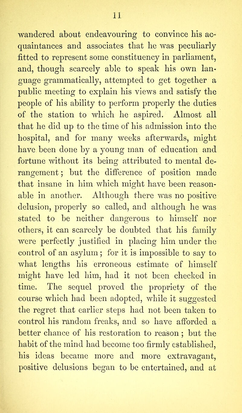 wandered about endeavouring to convince his ac- quaintances and associates that he was peculiarly fitted to represent some constituency in parliament, and, though scarcely able to speak his own lan- guage grammatically, attempted to get together a public meeting to explain his views and satisfy the people of his ability to perform properly the duties of the station to which he aspired. Almost all that he did up to the time of his admission into the hospital, and for many weeks afterwards, might have been done by a young man of education and fortune without its being attributed to mental de- rangement ; but the difference of position made that insane in him which might have been reason- able in another. Although there was no positive delusion, properly so called, and although he was stated to be neither dangerous to himself nor others, it can scarcely be doubted that his family were perfectly justified in placing him under the control of an asylum; for it is impossible to say to what lengths his erroneous estimate of himself might have led him, had it not been checked in time. The sequel proved the propriety of the course which had been adopted, while it suggested the regret that earlier steps had not been taken to control his random freaks, and so have afforded a better chance of his restoration to reason ; but the habit of the mind had become too firmly established, his ideas became more and more extravagant, positive delusions began to be entertained, and at