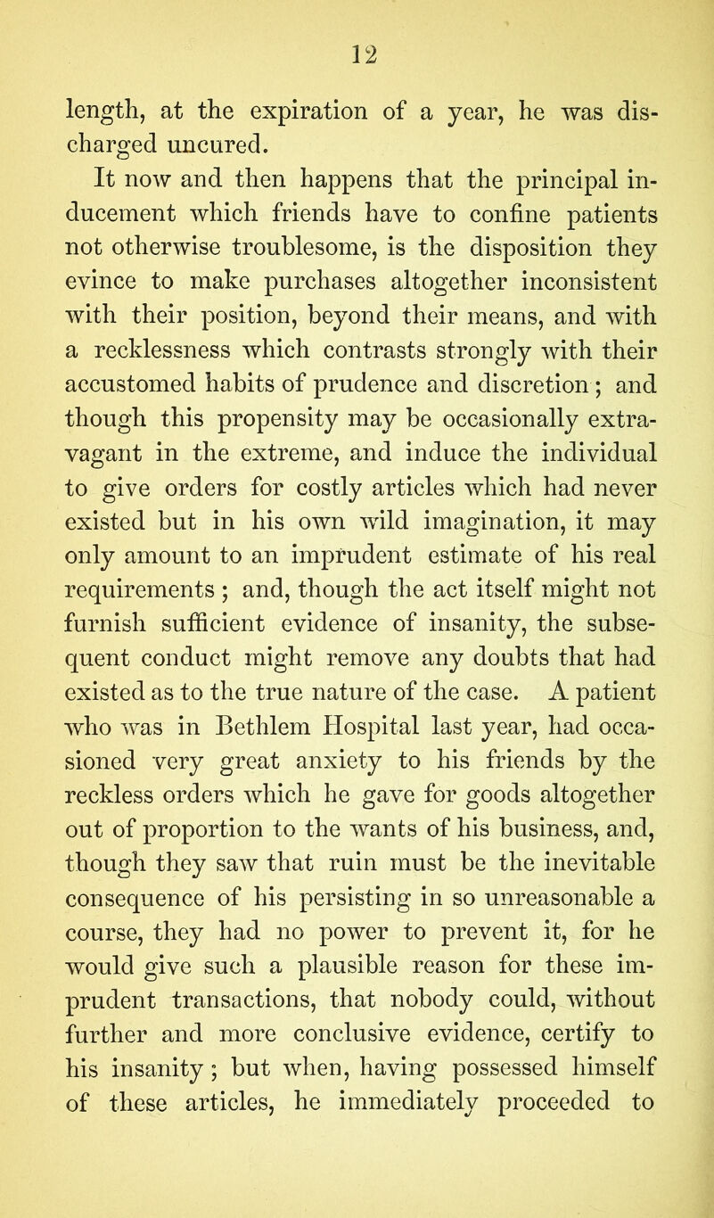 length, at the expiration of a year, he was dis- charged uncured. It now and then happens that the principal in- ducement which friends have to confine patients not otherwise troublesome, is the disposition they evince to make purchases altogether inconsistent with their position, beyond their means, and with a recklessness which contrasts strongly with their accustomed habits of prudence and discretion ; and though this propensity may be occasionally extra- vagant in the extreme, and induce the individual to give orders for costly articles which had never existed but in his own wild imagination, it may only amount to an imprudent estimate of his real requirements ; and, though the act itself might not furnish sutficient evidence of insanity, the subse- quent conduct might remove any doubts that had existed as to the true nature of the case. A patient who was in Bethlem Hospital last year, had occa- sioned very great anxiety to his friends by the reckless orders which he gave for goods altogether out of proportion to the wants of his business, and, though they saw that ruin must be the inevitable consequence of his persisting in so unreasonable a course, they had no power to prevent it, for he would give such a plausible reason for these im- prudent transactions, that nobody could, without further and more conclusive evidence, certify to his insanity ; but when, having possessed himself of these articles, he immediately proceeded to