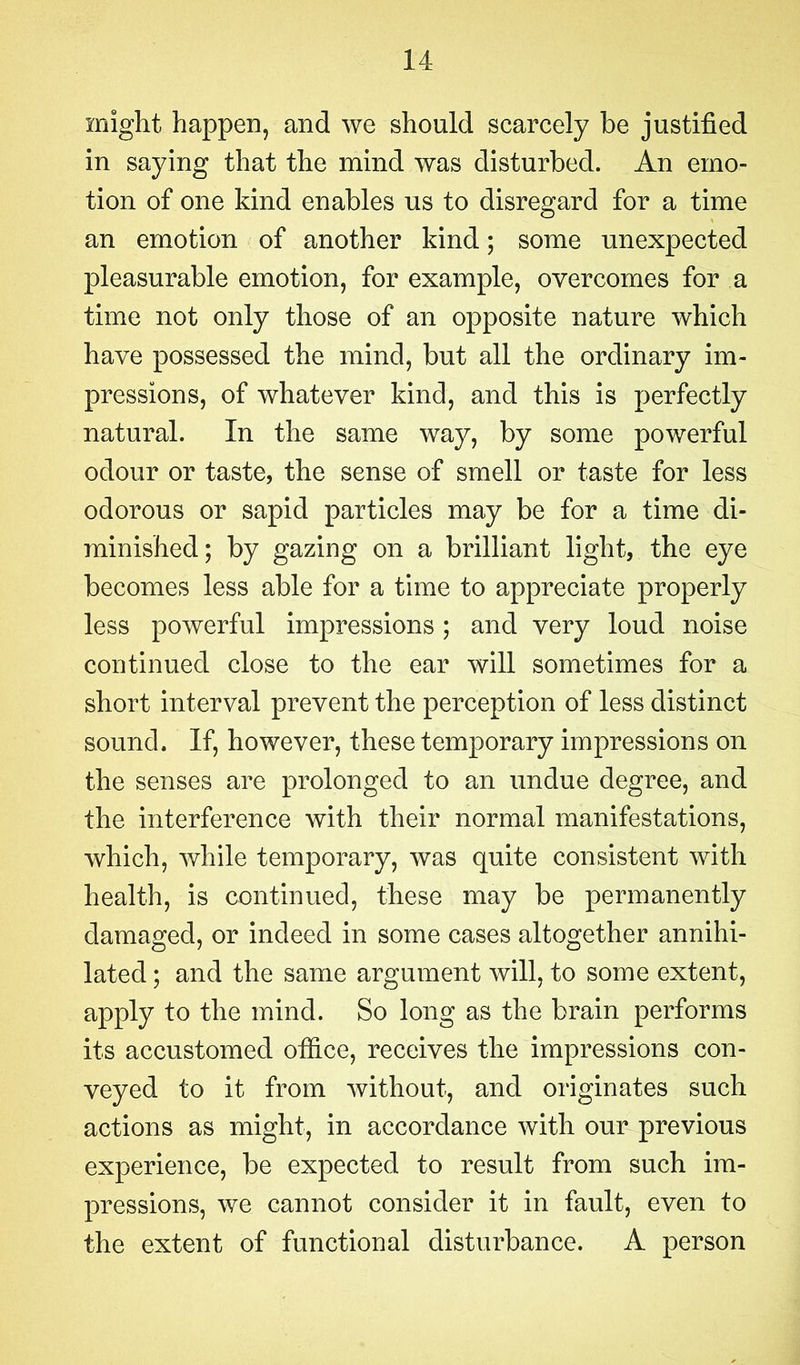 might, happen, and we should scarcely be justified in saying that the mind was disturbed. An emo- tion of one kind enables us to disregard for a time an emotion of another kind; some unexpected pleasurable emotion, for example, overcomes for a time not only those of an opposite nature which have possessed the mind, but all the ordinary im- pressions, of whatever kind, and this is perfectly natural. In the same way, by some powerful odour or taste, the sense of smell or taste for less odorous or sapid particles may be for a time di- minished; by gazing on a brilliant light, the eye becomes less able for a time to appreciate properly less powerful impressions ; and very loud noise continued close to the ear will sometimes for a short interval prevent the perception of less distinct sound. If, however, these temporary impressions on the senses are prolonged to an undue degree, and the interference with their normal manifestations, which, while temporary, was quite consistent with health, is continued, these may be permanently damaged, or indeed in some cases altogether annihi- lated ; and the same argument will, to some extent, apply to the mind. So long as the brain performs its accustomed office, receives the impressions con- veyed to it from without, and originates such actions as might, in accordance with our previous experience, be expected to result from such im- pressions, we cannot consider it in fault, even to the extent of functional disturbance. A person