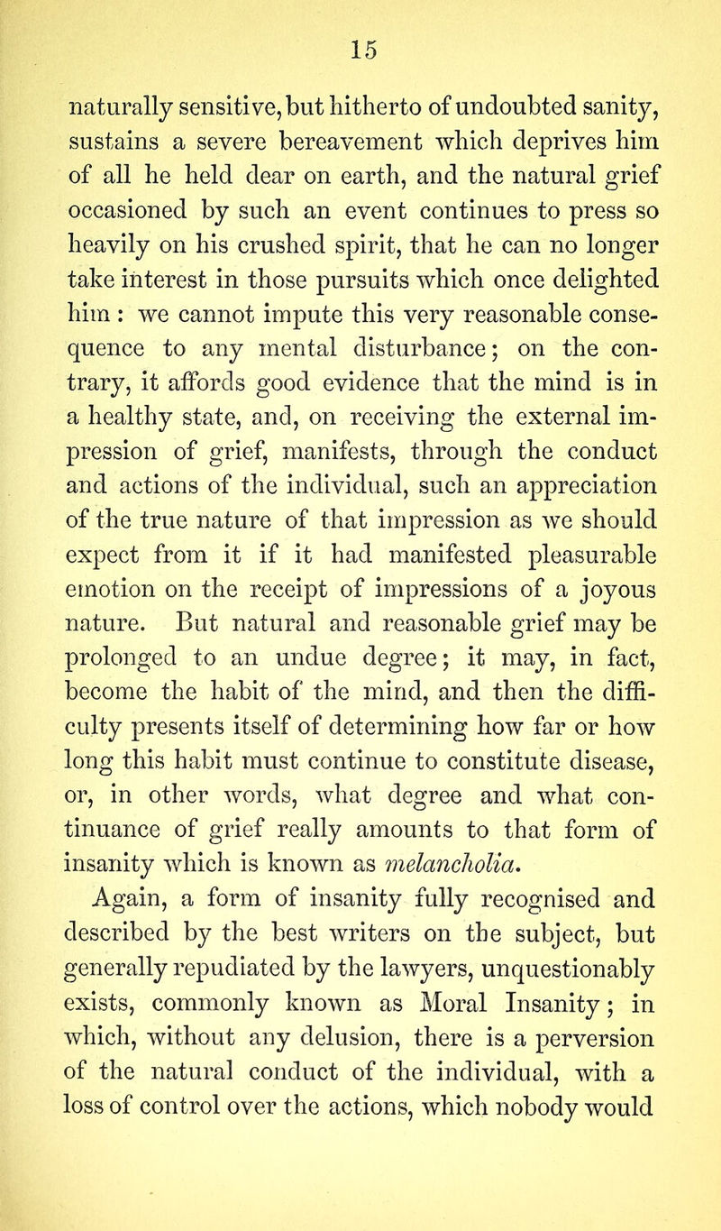 naturally sensiti ve, but hitherto of undoubted sanity, sustains a severe bereavement which deprives him of all he held dear on earth, and the natural grief occasioned by such an event continues to press so heavily on his crushed spirit, that he can no longer take interest in those pursuits which once delighted him : we cannot impute this very reasonable conse- quence to any mental disturbance; on the con- trary, it affords good evidence that the mind is in a healthy state, and, on receiving the external im- pression of grief, manifests, through the conduct and actions of the individual, such an appreciation of the true nature of that impression as we should expect from it if it had manifested pleasurable emotion on the receipt of impressions of a joyous nature. But natural and reasonable grief may be prolonged to an undue degree; it may, in fact, become the habit of the mind, and then the diffi- culty presents itself of determining how far or how long this habit must continue to constitute disease, or, in other words, what degree and what con- tinuance of grief really amounts to that form of insanity which is known as melancholia. Again, a form of insanity fully recognised and described by the best writers on the subject, but generally repudiated by the lawyers, unquestionably exists, commonly known as Moral Insanity; in which, without any delusion, there is a perversion of the natural conduct of the individual, with a loss of control over the actions, which nobody would