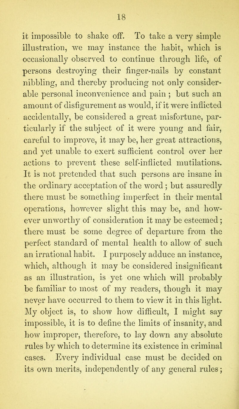 it impossible to shake off. To take a very simple illustration, we may instance the habit, which is occasionally observed to continue through life, of persons destroying their finger-nails by constant nibbling, and thereby producing not only consider- able personal inconvenience and pain ; but such an amount of disfigurement as would, if it were inflicted accidentally, be considered a great misfortune, par- ticularly if the subject of it were young and fair, careful to improve, it may be, her great attractions, and yet unable to exert sufficient control over her actions to prevent these self-inflicted mutilations. It is not pretended that such persons are insane in the ordinary acceptation of the word ; but assuredly there must be something imperfect in their mental operations, however slight this may be, and how- ever unworthy of consideration it may be esteemed; there must be some degree of departure from the perfect standard of mental health to allow of such an irrational habit. I purposely adduce an instance, which, although it may be considered insignificant as an illustration, is yet one which will probably be familiar to most of my readers, though it may never have occurred to them to view it in this light. My object is, to show how difficult, I might say impossible, it is to define the limits of insanity, and how improper, therefore, to lay down any absolute rules by which to determine its existence in criminal cases. Every individual case must be decided on its own merits, independently of any general rules;