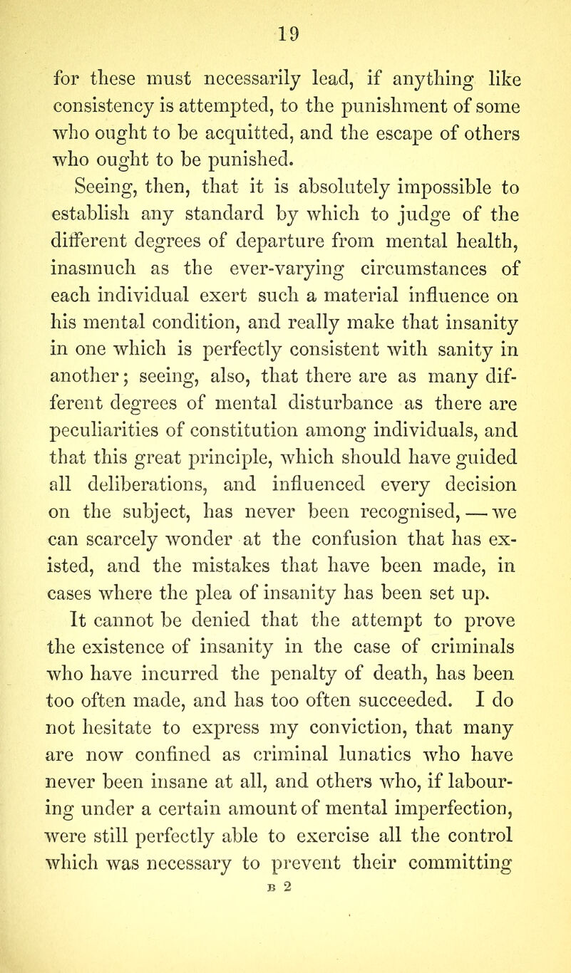 for these must necessarily lead, if anything like consistency is attempted, to the punishment of some who ought to be acquitted, and the escape of others who ought to be punished. Seeing, then, that it is absolutely impossible to establish any standard by which to judge of the different degrees of departure from mental health, inasmuch as the ever-varying circumstances of each individual exert such a material influence on his mental condition, and really make that insanity in one which is perfectly consistent with sanity in another; seeing, also, that there are as many dif- ferent degrees of mental disturbance as there are peculiarities of constitution among individuals, and that this great principle, which should have guided all deliberations, and influenced every decision on the subject, has never been recognised, — we can scarcely wonder at the confusion that has ex- isted, and the mistakes that have been made, in cases where the plea of insanity has been set up. It cannot be denied that the attempt to prove the existence of insanity in the case of criminals who have incurred the penalty of death, has been too often made, and has too often succeeded. I do not hesitate to express my conviction, that many are now confined as criminal lunatics who have never been insane at all, and others who, if labour- ing under a certain amount of mental imperfection, were still perfectly able to exercise all the control which was necessary to prevent their committing B 2