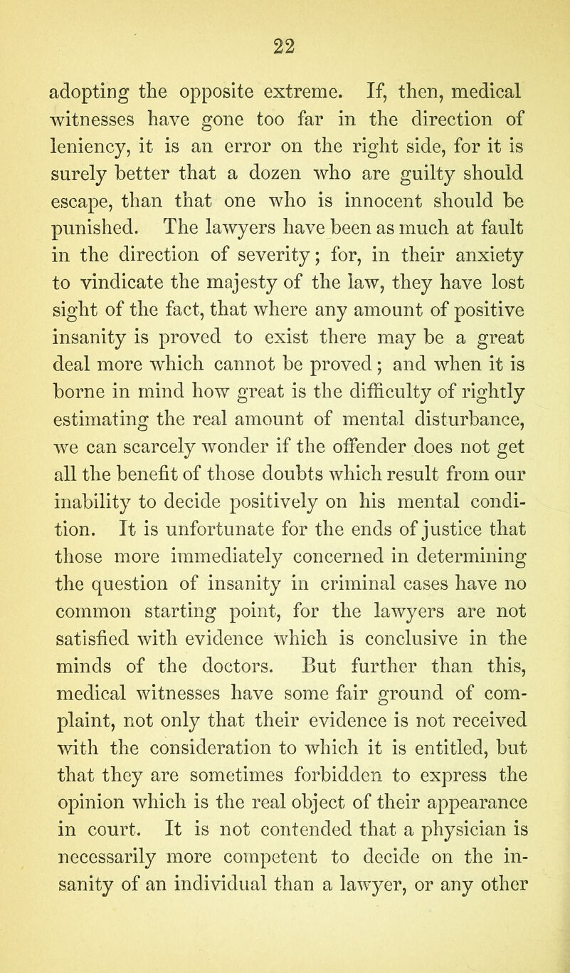 adopting the opposite extreme. If, then, medical witnesses have gone too far in the direction of leniency, it is an error on the right side, for it is surely better that a dozen who are guilty should escape, than that one who is innocent should be punished. The lawyers have been as much at fault in the direction of severity; for, in their anxiety to vindicate the majesty of the law, they have lost sight of the fact, that where any amount of positive insanity is proved to exist there may be a great deal more which cannot be proved; and when it is borne in mind how great is the difficulty of rightly estimating the real amount of mental disturbance, we can scarcely wonder if the offender does not get all the benefit of those doubts which result from our inability to decide positively on his mental condi- tion. It is unfortunate for the ends of justice that those more immediately concerned in determining the question of insanity in criminal cases have no common starting point, for the lawyers are not satisfied with evidence which is conclusive in the minds of the doctors. But further than this, medical witnesses have some fair ground of com- plaint, not only that their evidence is not received with the consideration to which it is entitled, but that they are sometimes forbidden to express the opinion which is the real object of their appearance in court. It is not contended that a physician is necessarily more competent to decide on the in- sanity of an individual than a lawyer, or any other