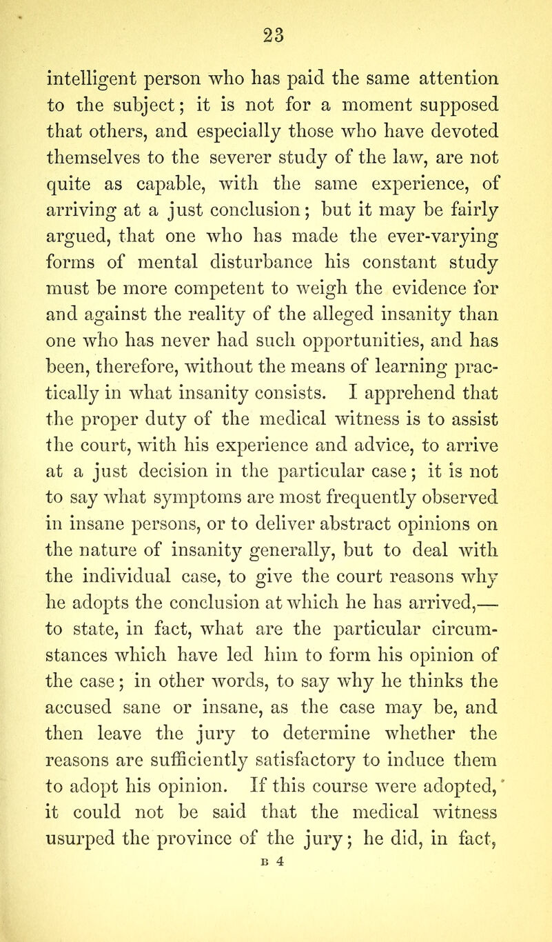 intelligent person who has paid the same attention to the subject; it is not for a moment supposed that others, and especially those who have devoted themselves to the severer study of the law, are not quite as capable, with the same experience, of arriving at a just conclusion; but it may be fairly argued, that one who has made the ever-varying forms of mental disturbance his constant study must be more competent to weigh the evidence for and against the reality of the alleged insanity than one who has never had such opportunities, and has been, therefore, without the means of learning prac- tically in what insanity consists. I apprehend that the proper duty of the medical witness is to assist the court, with his experience and advice, to arrive at a just decision in the particular case; it is not to say what symptoms are most frequently observed in insane persons, or to deliver abstract opinions on the nature of insanity generally, but to deal with the individual case, to give the court reasons wlw he adopts the conclusion at which he has arrived,— to state, in fact, what are the particular circum- stances which have led him to form his opinion of the case; in other words, to say why he thinks the accused sane or insane, as the case may be, and then leave the jury to determine whether the reasons are sufficiently satisfactory to induce them to adopt his opinion. If this course were adopted, it could not be said that the medical witness usurped the province of the jury; he did, in fact, B 4