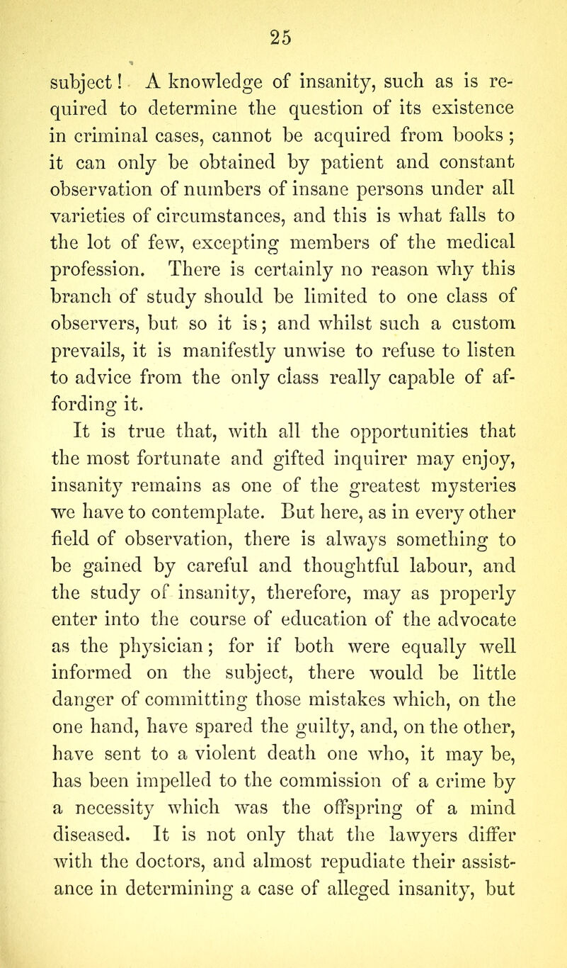 subject! A knowledge of insanity, such as is re- quired to determine the question of its existence in criminal cases, cannot be acquired from books ; it can only be obtained by patient and constant observation of numbers of insane persons under all varieties of circumstances, and this is what falls to the lot of few, excepting members of the medical profession. There is certainly no reason why this branch of study should be limited to one class of observers, but so it is; and whilst such a custom prevails, it is manifestly unwise to refuse to listen to advice from the only class really capable of af- fording it. It is true that, with all the opportunities that the most fortunate and gifted inquirer may enjoy, insanity remains as one of the greatest mysteries we have to contemplate. But here, as in every other field of observation, there is always something to be gained by careful and thoughtful labour, and the study of insanity, therefore, may as properly enter into the course of education of the advocate as the physician; for if both were equally well informed on the subject, there would be little danger of committing those mistakes which, on the one hand, have spared the guilty, and, on the other, have sent to a violent death one who, it may be, has been impelled to the commission of a crime by a necessity which wms the offspring of a mind diseased. It is not only that the lawyers differ with the doctors, and almost repudiate their assist- ance in determining a case of alleged insanity, but