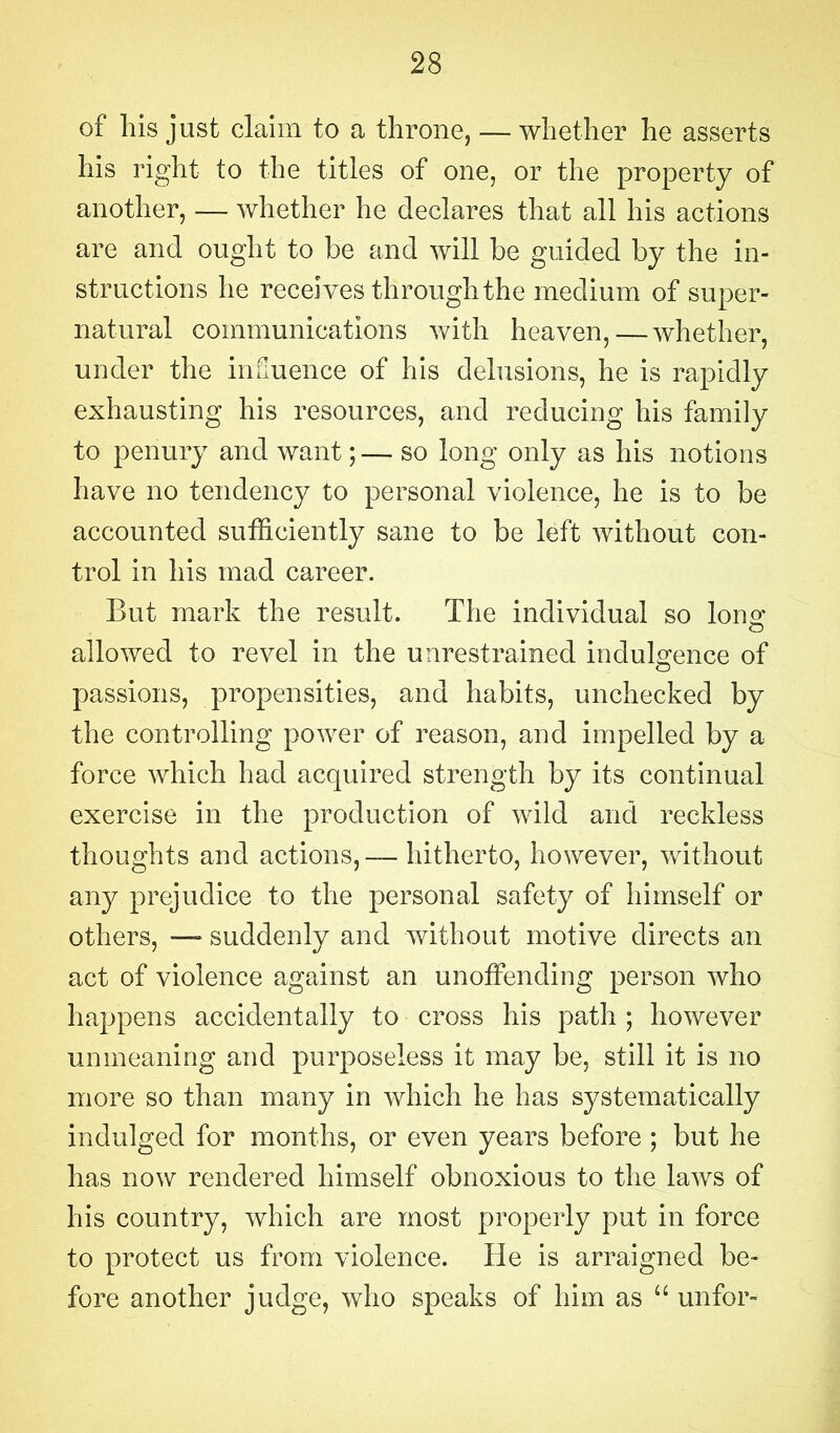 of his just claim to a throne, — whether he asserts his right to the titles of one, or the property of another, — whether he declares that all his actions are and ought to be and will be guided by the in- structions he receives through the medium of super- natural communications with heaven, — whether, under the influence of his delusions, he is rapidly exhausting his resources, and reducing his family to penury and want;— so long only as his notions have no tendency to personal violence, he is to be accounted sufficiently sane to be left without con- trol in his mad career. But mark the result. The individual so Iona’ allowed to revel in the unrestrained indulgence of passions, propensities, and habits, unchecked by the controlling power of reason, and impelled by a force which had acquired strength by its continual exercise in the production of wild and reckless thoughts and actions,— hitherto, however, without any prejudice to the personal safety of himself or others, —suddenly and without motive directs an act of violence against an unoffending person who happens accidentally to cross his path ; however unmeaning and purposeless it may be, still it is no more so than many in which he has systematically indulged for months, or even years before; but he has now rendered himself obnoxious to the laws of his country, which are most properly put in force to protect us from violence. He is arraigned be- fore another judge, who speaks of him as “ unfor-