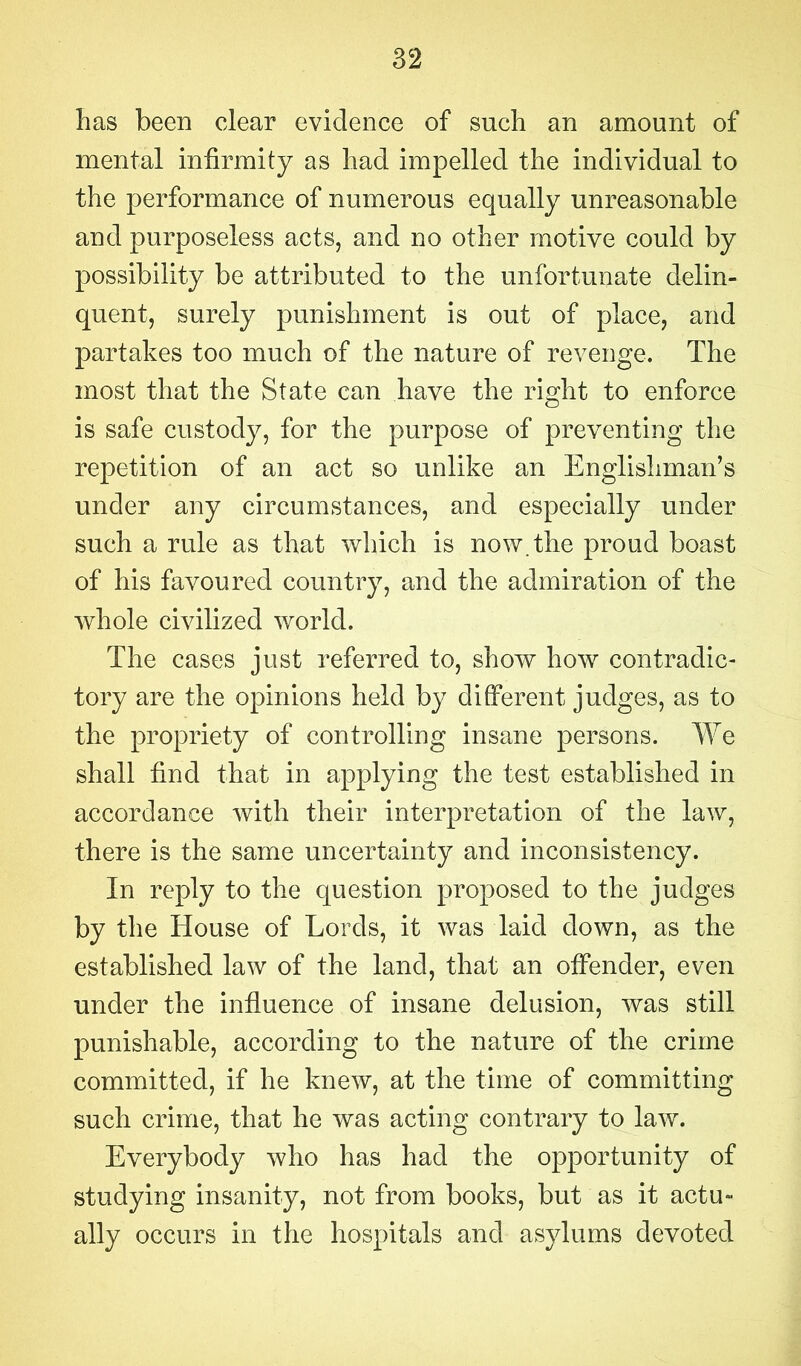 has been clear evidence of such an amount of mental infirmity as had impelled the individual to the performance of numerous equally unreasonable and purposeless acts, and no other motive could by possibility be attributed to the unfortunate delin- quent, surely punishment is out of place, and partakes too much of the nature of revenge. The most that the State can have the right to enforce is safe custody, for the purpose of preventing the repetition of an act so unlike an Englishman’s under any circumstances, and especially under such a rule as that which is now. the proud boast of his favoured country, and the admiration of the whole civilized world. The cases just referred to, show how contradic- tory are the opinions held by different judges, as to the propriety of controlling insane persons. We shall find that in applying the test established in accordance with their interpretation of the law, there is the same uncertainty and inconsistency. In reply to the question proposed to the judges by the House of Lords, it was laid down, as the established law of the land, that an offender, even under the influence of insane delusion, was still punishable, according to the nature of the crime committed, if he knew, at the time of committing such crime, that he was acting contrary to law. Everybody who has had the opportunity of studying insanity, not from books, but as it actu- ally occurs in the hospitals and asylums devoted