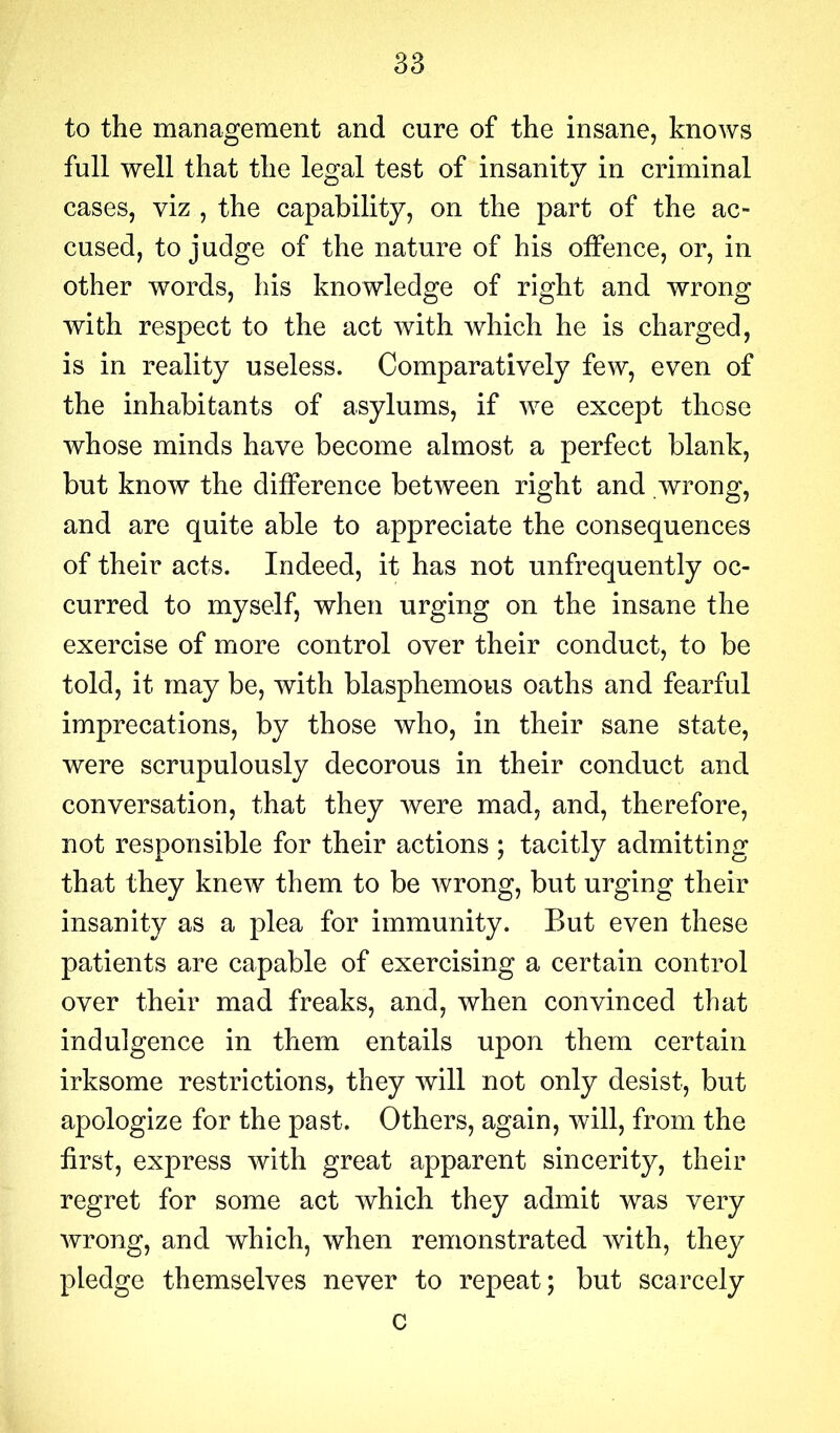 to the management and cure of the insane, knows full well that the legal test of insanity in criminal cases, viz , the capability, on the part of the ac- cused, to judge of the nature of his offence, or, in other words, his knowledge of right and wrong with respect to the act with which he is charged, is in reality useless. Comparatively few, even of the inhabitants of asylums, if we except those whose minds have become almost a perfect blank, but know the difference between right and .wrong, and are quite able to appreciate the consequences of their acts. Indeed, it has not unfrequently oc- curred to myself, when urging on the insane the exercise of more control over their conduct, to be told, it may be, with blasphemous oaths and fearful imprecations, by those who, in their sane state, were scrupulously decorous in their conduct and conversation, that they were mad, and, therefore, not responsible for their actions ; tacitly admitting that they knew them to be wrong, but urging their insanity as a plea for immunity. But even these patients are capable of exercising a certain control over their mad freaks, and, when convinced that indulgence in them entails upon them certain irksome restrictions, they will not only desist, but apologize for the past. Others, again, will, from the first, express with great apparent sincerity, their regret for some act which they admit was very wrong, and which, when remonstrated with, they pledge themselves never to repeat; but scarcely c