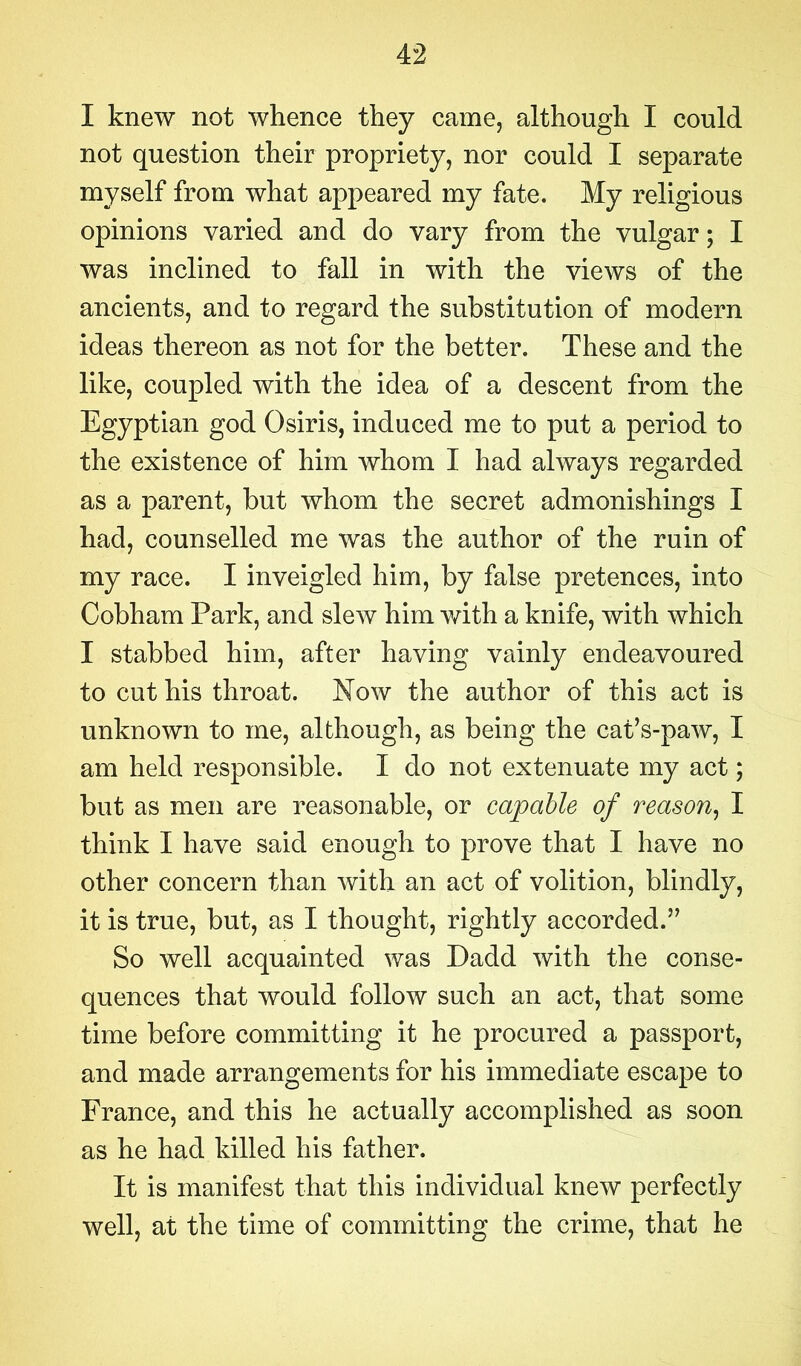 I knew not whence they came, although I could not question their propriety, nor could I separate myself from what appeared my fate. My religious opinions varied and do vary from the vulgar; I was inclined to fall in with the views of the ancients, and to regard the substitution of modern ideas thereon as not for the better. These and the like, coupled with the idea of a descent from the Egyptian god Osiris, induced me to put a period to the existence of him whom I had always regarded as a parent, but whom the secret admonishings I had, counselled me was the author of the ruin of my race. I inveigled him, by false pretences, into Cobham Park, and slew him with a knife, with which I stabbed him, after having vainly endeavoured to cut his throat. Now the author of this act is unknown to me, although, as being the cat’s-paw, I am held responsible. I do not extenuate my act; but as men are reasonable, or capable of reason, I think I have said enough to prove that I have no other concern than with an act of volition, blindly, it is true, but, as I thought, rightly accorded.” So well acquainted was Dadd with the conse- quences that would follow such an act, that some time before committing it he procured a passport, and made arrangements for his immediate escape to France, and this he actually accomplished as soon as he had killed his father. It is manifest that this individual knew perfectly well, at the time of committing the crime, that he