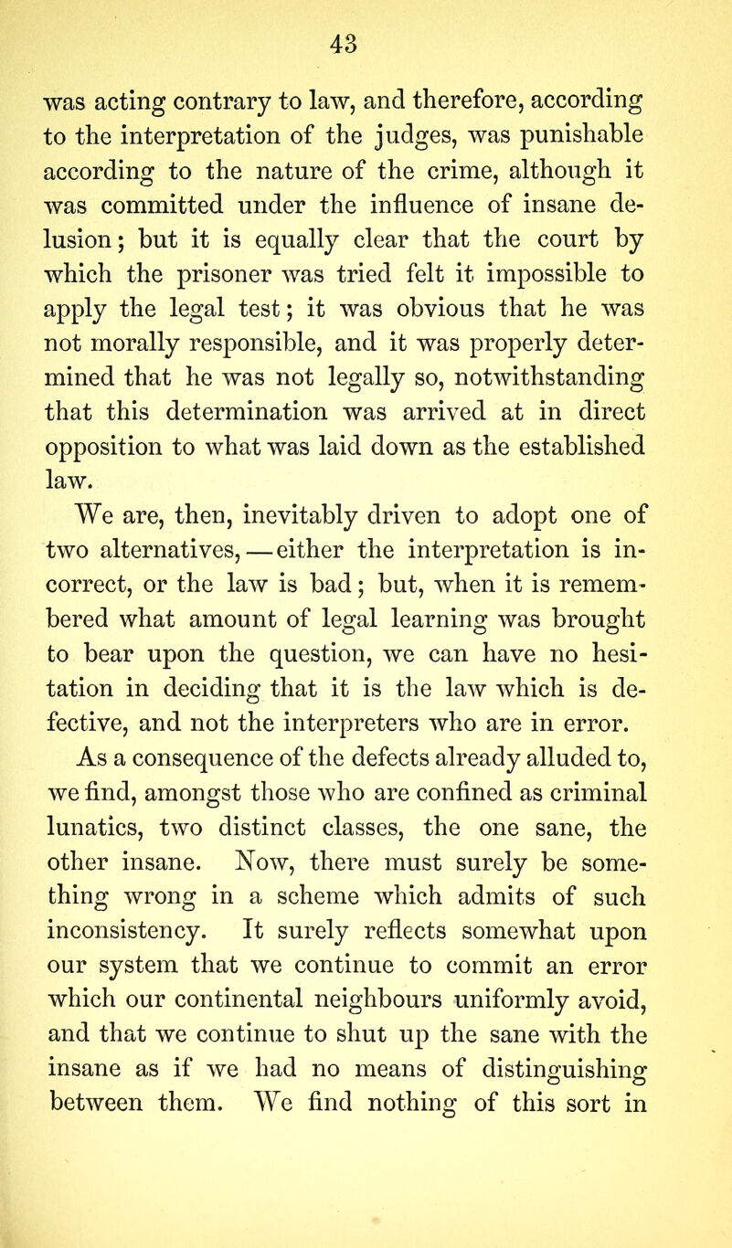 was acting contrary to law, and therefore, according to the interpretation of the judges, was punishable according to the nature of the crime, although it was committed under the influence of insane de- lusion ; but it is equally clear that the court by which the prisoner was tried felt it impossible to apply the legal test; it was obvious that he was not morally responsible, and it was properly deter- mined that he was not legally so, notwithstanding that this determination was arrived at in direct opposition to what was laid down as the established law. We are, then, inevitably driven to adopt one of two alternatives,—either the interpretation is in- correct, or the law is bad; but, when it is remem- bered what amount of legal learning was brought to bear upon the question, we can have no hesi- tation in deciding that it is the law which is de- fective, and not the interpreters who are in error. As a consequence of the defects already alluded to, we find, amongst those who are confined as criminal lunatics, two distinct classes, the one sane, the other insane. Now, there must surely be some- thing wrong in a scheme which admits of such inconsistency. It surely reflects somewhat upon our system that we continue to commit an error which our continental neighbours uniformly avoid, and that we continue to shut up the sane with the insane as if we had no means of distinguishing between them. We find nothing of this sort in