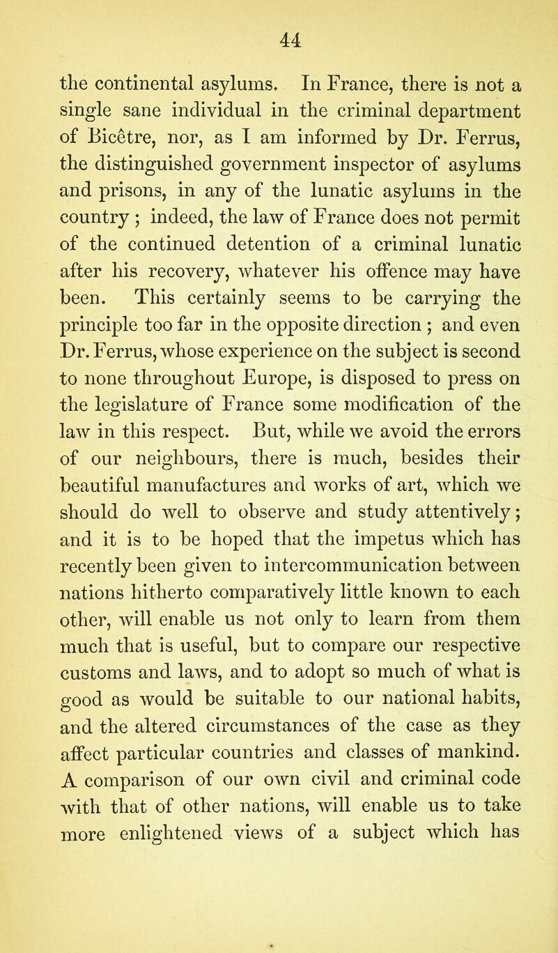 the continental asylums. In France, there is not a single sane individual in the criminal department of Bicetre, nor, as I am informed by Dr. Ferrus, the distinguished government inspector of asylums and prisons, in any of the lunatic asylums in the country ; indeed, the law of France does not permit of the continued detention of a criminal lunatic after his recovery, whatever his offence may have been. This certainly seems to be carrying the principle too far in the opposite direction ; and even Dr. Ferrus, whose experience on the subject is second to none throughout Europe, is disposed to press on the legislature of France some modification of the law in this respect. But, while we avoid the errors of our neighbours, there is much, besides their beautiful manufactures and works of art, which we should do well to observe and study attentively; and it is to be hoped that the impetus which has recently been given to intercommunication between nations hitherto comparatively little known to each other, will enable us not only to learn from them much that is useful, but to compare our respective customs and laws, and to adopt so much of what is good as would be suitable to our national habits, and the altered circumstances of the case as they affect particular countries and classes of mankind. A comparison of our own civil and criminal code with that of other nations, will enable us to take more enlightened views of a subject which has