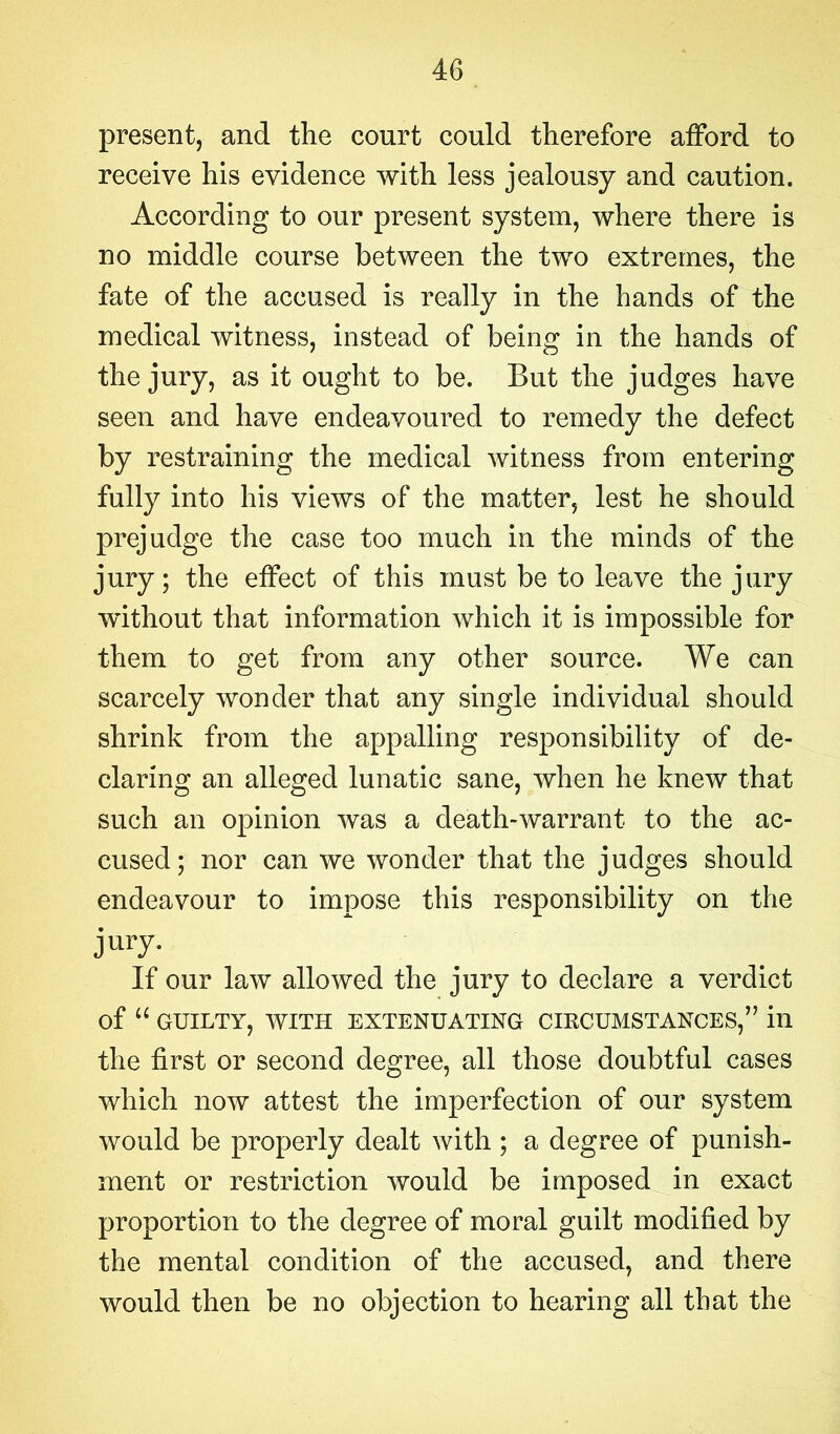 present, and the court could therefore afford to receive his evidence with less jealousy and caution. According to our present system, where there is no middle course between the two extremes, the fate of the accused is really in the hands of the medical witness, instead of being in the hands of the jury, as it ought to be. But the judges have seen and have endeavoured to remedy the defect by restraining the medical witness from entering fully into his views of the matter, lest he should prejudge the case too much in the minds of the jury; the effect of this must be to leave the jury without that information which it is impossible for them to get from any other source. We can scarcely wonder that any single individual should shrink from the appalling responsibility of de- claring an alleged lunatic sane, when he knew that such an opinion was a death-warrant to the ac- cused; nor can we wonder that the judges should endeavour to impose this responsibility on the jury. If our law allowed the jury to declare a verdict of “ GUILTY, WITH EXTENUATING CIRCUMSTANCES,” ill the first or second degree, all those doubtful cases which now attest the imperfection of our system would be properly dealt with ; a degree of punish- ment or restriction would be imposed in exact proportion to the degree of moral guilt modified by the mental condition of the accused, and there would then be no objection to hearing all that the