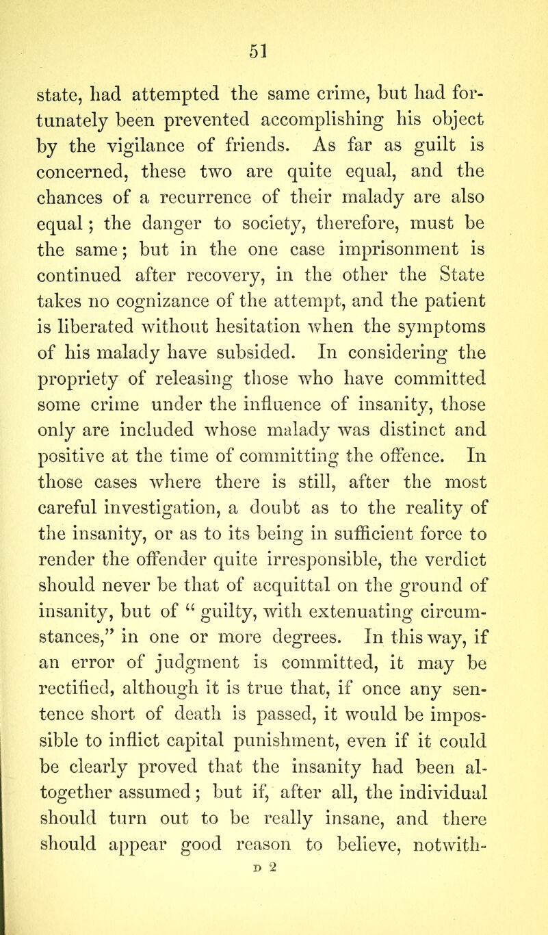 state, had attempted the same crime, but had for- tunately been prevented accomplishing his object by the vigilance of friends. As far as guilt is concerned, these two are quite equal, and the chances of a recurrence of their malady are also equal; the danger to society, therefore, must be the same; but in the one case imprisonment is continued after recovery, in the other the State takes no cognizance of the attempt, and the patient is liberated without hesitation when the symptoms of his malady have subsided. In considering the propriety of releasing those who have committed some crime under the influence of insanity, those only are included whose malady was distinct and positive at the time of committing the offence. In those cases where there is still, after the most careful investigation, a doubt as to the reality of the insanity, or as to its being in sufficient force to render the offender quite irresponsible, the verdict should never be that of acquittal on the ground of insanity, but of “ guilty, with extenuating circum- stances,’’ in one or more degrees. In this way, if an error of judgment is committed, it may be rectified, although it is true that, if once any sen- tence short of death is passed, it would be impos- sible to inflict capital punishment, even if it could be clearly proved that the insanity had been al- together assumed; but if, after all, the individual should turn out to be really insane, and there should appear good reason to believe, notwith- D 2