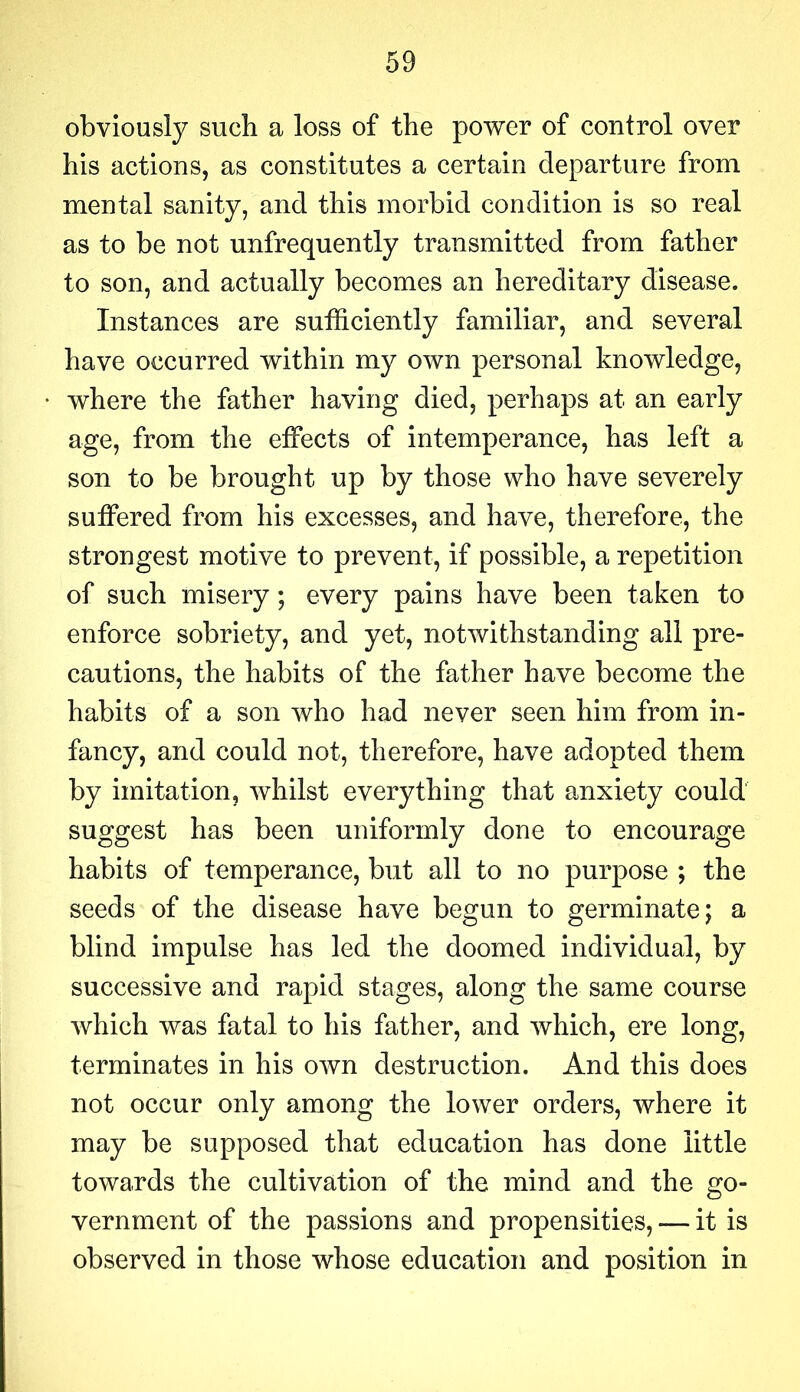 obviously such a loss of the power of control over his actions, as constitutes a certain departure from mental sanity, and this morbid condition is so real as to be not unfrequently transmitted from father to son, and actually becomes an hereditary disease. Instances are sufficiently familiar, and several have occurred within my own personal knowledge, where the father having died, perhaps at an early age, from the effects of intemperance, has left a son to be brought up by those who have severely suffered from his excesses, and have, therefore, the strongest motive to prevent, if possible, a repetition of such misery; every pains have been taken to enforce sobriety, and yet, notwithstanding all pre- cautions, the habits of the father have become the habits of a son who had never seen him from in- fancy, and could not, therefore, have adopted them by imitation, whilst everything that anxiety could suggest has been uniformly done to encourage habits of temperance, but all to no purpose ; the seeds of the disease have begun to germinate; a blind impulse has led the doomed individual, by successive and rapid stages, along the same course which was fatal to his father, and which, ere long, terminates in his own destruction. And this does not occur only among the lower orders, where it may be supposed that education has done little towards the cultivation of the mind and the go- vernment of the passions and propensities, — it is observed in those whose education and position in