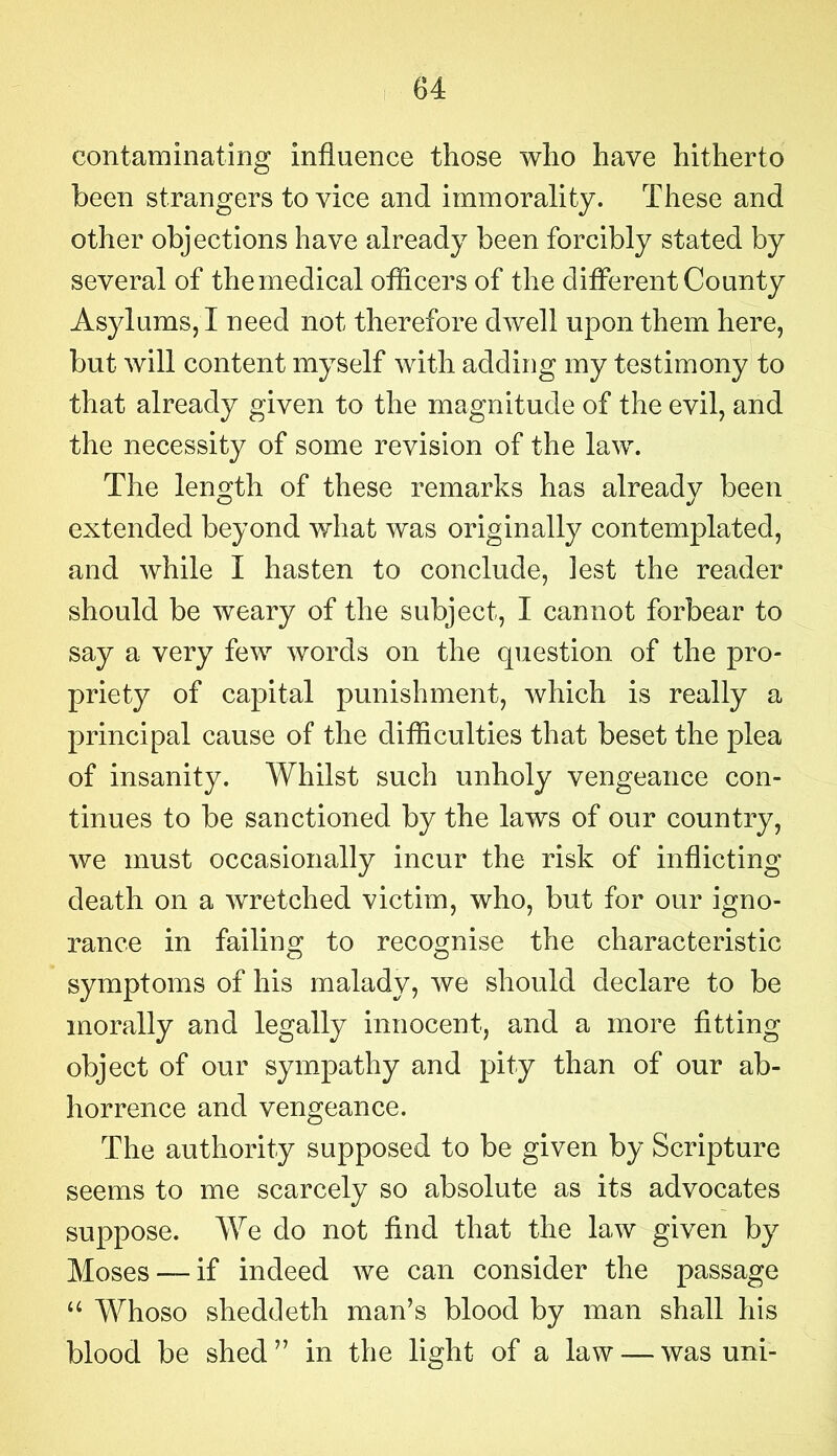 contaminating influence those who have hitherto been strangers to vice and immorality. These and other objections have already been forcibly stated by several of the medical officers of the different County Asylums, I need not therefore dwell upon them here, but will content myself with adding my testimony to that already given to the magnitude of the evil, and the necessity of some revision of the law. The length of these remarks has already been extended beyond what was originally contemplated, and while I hasten to conclude, iest the reader should be weary of the subject, I cannot forbear to say a very few words on the question of the pro- priety of capital punishment, which is really a principal cause of the difficulties that beset the plea of insanity. Whilst such unholy vengeance con- tinues to be sanctioned by the laws of our country, we must occasionally incur the risk of inflicting death on a wretched victim, who, but for our igno- rance in failing to recognise the characteristic symptoms of his malady, we should declare to be morally and legally innocent, and a more fitting object of our sympathy and pity than of our ab- horrence and vengeance. The authority supposed to be given by Scripture seems to me scarcely so absolute as its advocates suppose. We do not find that the law given by Moses —if indeed we can consider the passage “ Whoso sheddeth man’s blood by man shall his blood be shed ” in the light of a law — was uni-