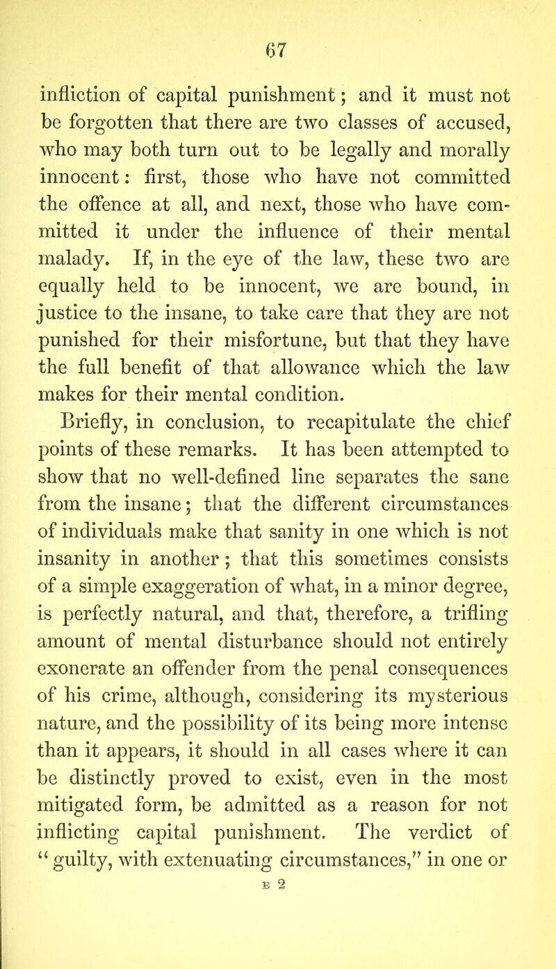 infliction of capital punishment; and it must not be forgotten that there are two classes of accused, who may both turn out to be legally and morally innocent: first, those who have not committed the offence at all, and next, those who have com- mitted it under the influence of their mental malady. If, in the eye of the law, these two are equally held to be innocent, we are bound, in justice to the insane, to take care that they are not punished for their misfortune, but that they have the full benefit of that allowance which the law makes for their mental condition. Briefly, in conclusion, to recapitulate the chief points of these remarks. It has been attempted to show that no well-defined line separates the sane from the insane; that the different circumstances of individuals make that sanity in one which is not insanity in another; that this sometimes consists of a simple exaggeration of what, in a minor degree, is perfectly natural, and that, therefore, a trifling amount of mental disturbance should not entirely exonerate an offender from the penal consequences of his crime, although, considering its mysterious nature, and the possibility of its being more intense than it appears, it should in all cases where it can be distinctly proved to exist, even in the most mitigated form, be admitted as a reason for not inflicting capital punishment. The verdict of “ guilty, with extenuating circumstances/7 in one or E 2