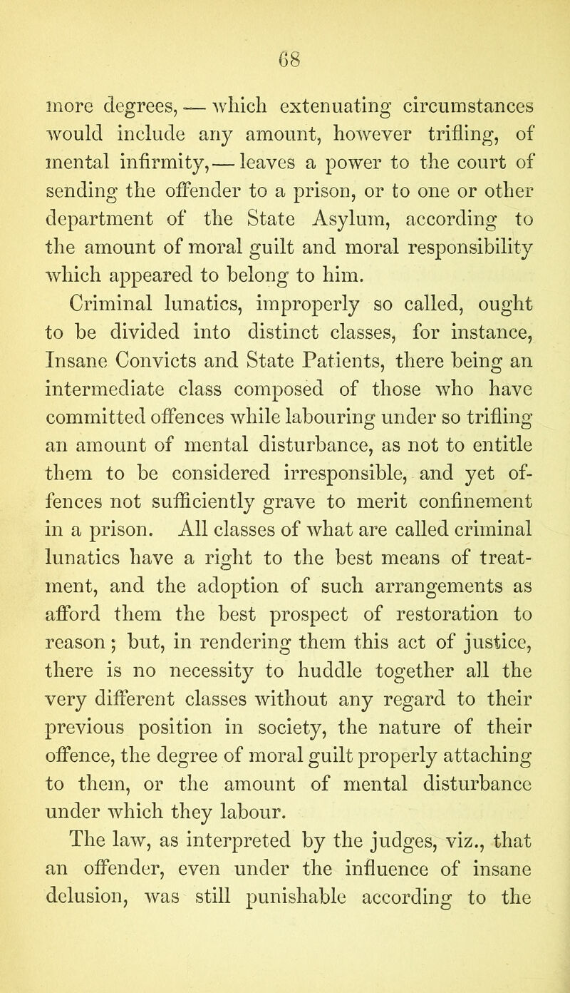 more degrees, — which extenuating circumstances would include any amount, however trifling, of mental infirmity, — leaves a power to the court of sending the offender to a prison, or to one or other department of the State Asylum, according to the amount of moral guilt and moral responsibility which appeared to belong to him. Criminal lunatics, improperly so called, ought to be divided into distinct classes, for instance, Insane Convicts and State Patients, there being an intermediate class composed of those who have committed offences while labouring under so trifling an amount of mental disturbance, as not to entitle them to be considered irresponsible, and yet of- fences not sufficiently grave to merit confinement in a prison. All classes of what are called criminal lunatics have a right to the best means of treat- ment, and the adoption of such arrangements as afford them the best prospect of restoration to reason; but, in rendering them this act of justice, there is no necessity to huddle together all the very different classes without any regard to their previous position in society, the nature of their offence, the degree of moral guilt properly attaching to them, or the amount of mental disturbance under which they labour. The law, as interpreted by the judges, viz., that an offender, even under the influence of insane delusion, was still punishable according to the