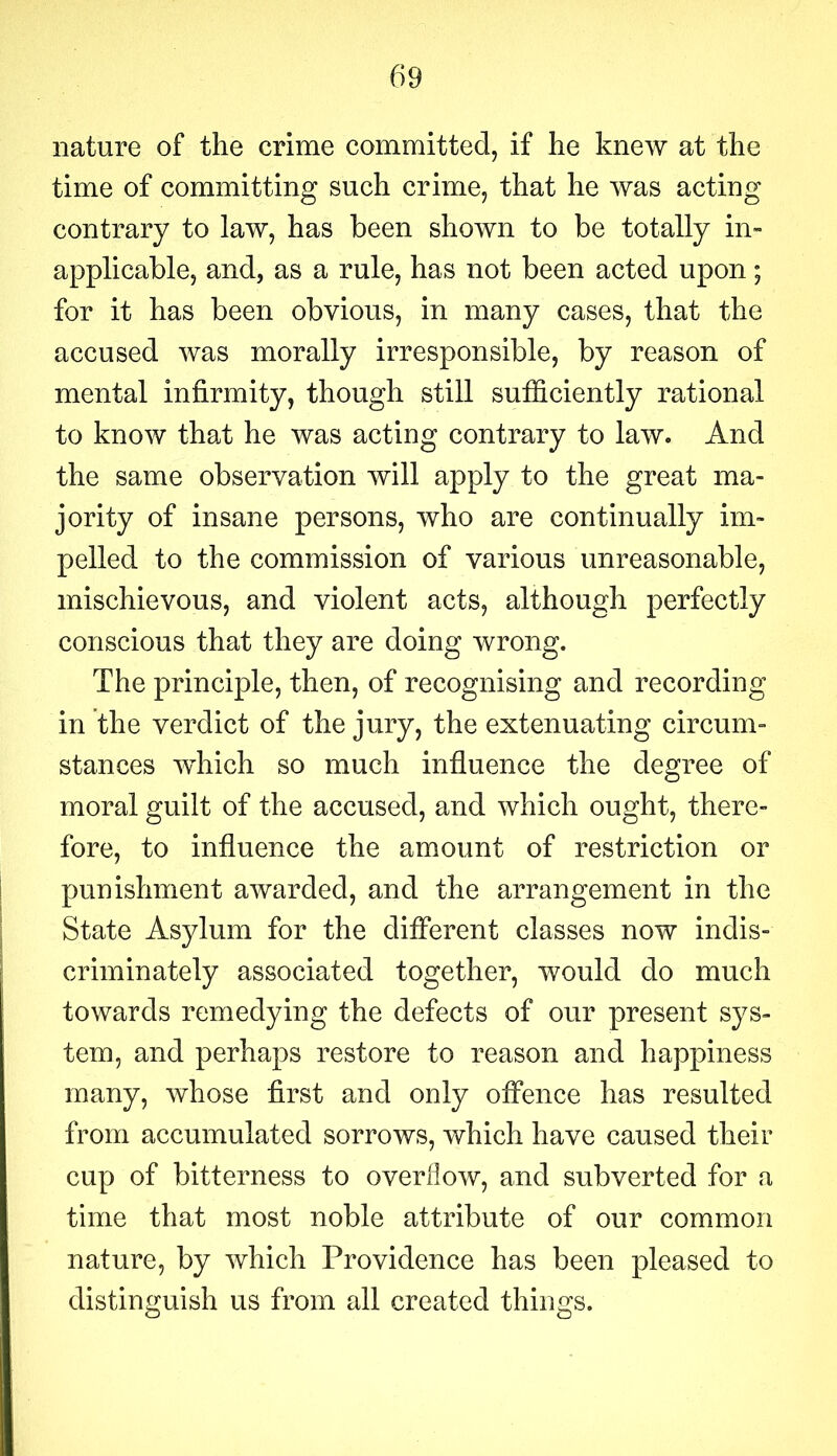 nature of the crime committed, if he knew at the time of committing such crime, that he was acting contrary to law, has been shown to be totally in- applicable, and, as a rule, has not been acted upon; for it has been obvious, in many cases, that the accused was morally irresponsible, by reason of mental infirmity, though still sufficiently rational to know that he was acting contrary to law. And the same observation will apply to the great ma- jority of insane persons, who are continually im- pelled to the commission of various unreasonable, mischievous, and violent acts, although perfectly conscious that they are doing wrong. The principle, then, of recognising and recording in the verdict of the jury, the extenuating circum- stances wdiich so much influence the degree of moral guilt of the accused, and which ought, there- fore, to influence the amount of restriction or punishment awarded, and the arrangement in the State Asylum for the different classes now indis- criminately associated together, would do much towards remedying the defects of our present sys- tem, and perhaps restore to reason and happiness many, whose first and only offence has resulted from accumulated sorrows, which have caused their cup of bitterness to overflow, and subverted for a time that most noble attribute of our common nature, by which Providence has been pleased to distinguish us from all created things.