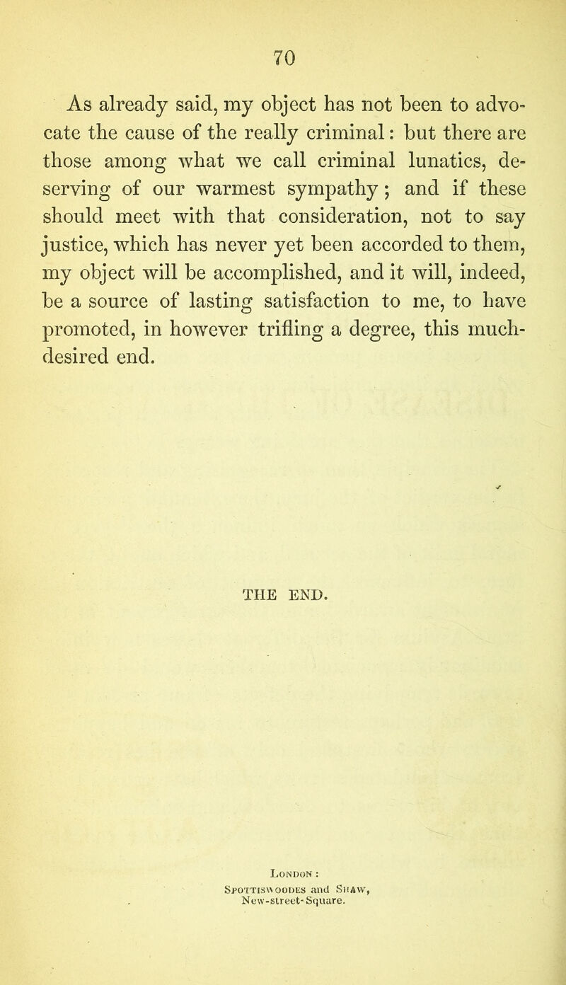 As already said, my object has not been to advo- cate the cause of the really criminal: but there are those among what we call criminal lunatics, de- serving of our warmest sympathy; and if these should meet with that consideration, not to say justice, which has never yet been accorded to them, my object will be accomplished, and it will, indeed, be a source of lasting satisfaction to me, to have promoted, in however trifling a degree, this much- desired end. THE END. London: Spottiswoodes and Shaw, New-slreet- Square.